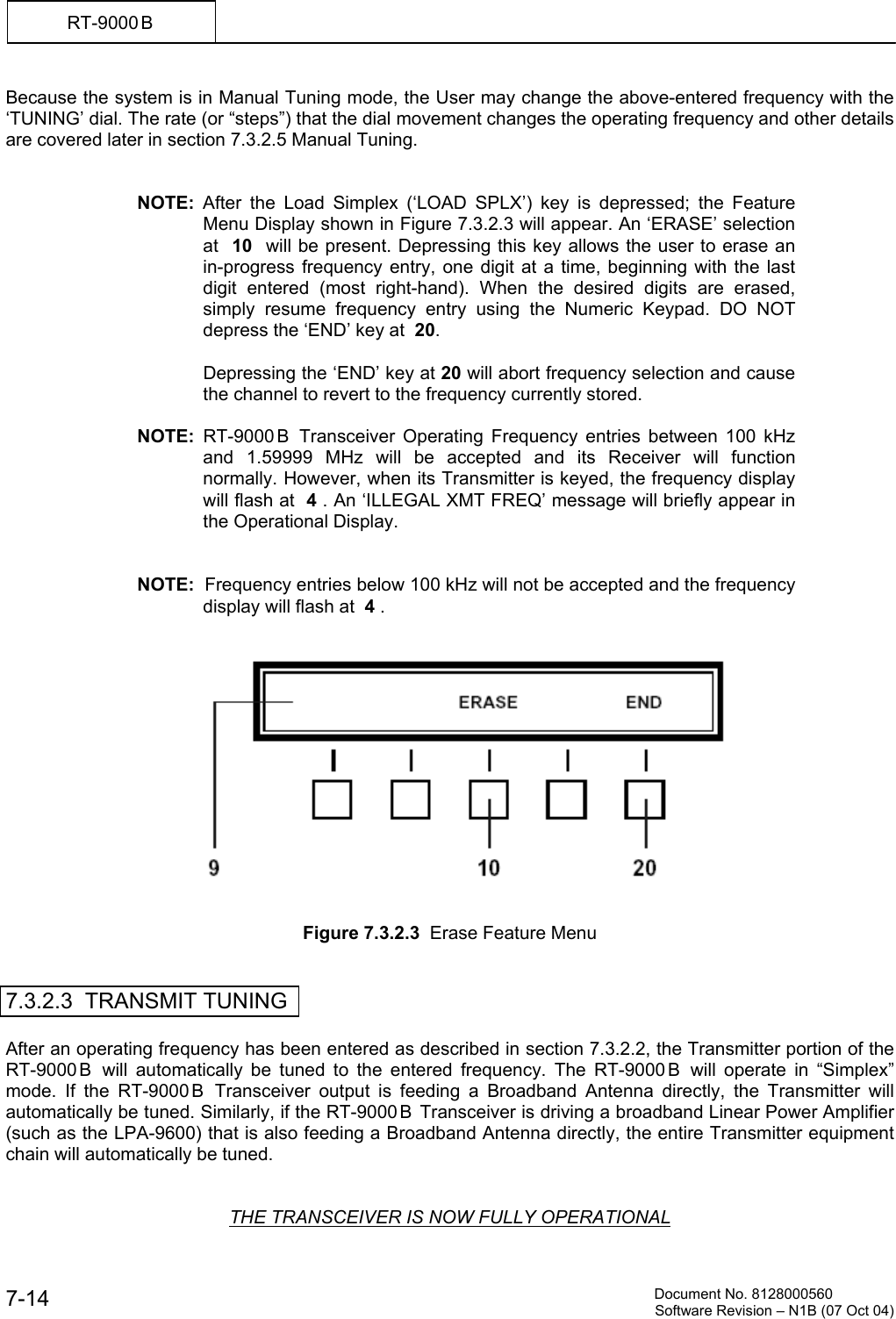          Document No. 8128000560  Software Revision &ndash; N1B (07 Oct 04) 7-14 RT-9000 B  Because the system is in Manual Tuning mode, the User may change the above-entered frequency with the &lsquo;TUNING&rsquo; dial. The rate (or &ldquo;steps&rdquo;) that the dial movement changes the operating frequency and other details are covered later in section 7.3.2.5 Manual Tuning.   NOTE: After the Load Simplex (&lsquo;LOAD SPLX&rsquo;) key is depressed; the Feature Menu Display shown in Figure 7.3.2.3 will appear. An &lsquo;ERASE&rsquo; selection at  10  will be present. Depressing this key allows the user to erase an in-progress frequency entry, one digit at a time, beginning with the last digit entered (most right-hand). When the desired digits are erased, simply resume frequency entry using the Numeric Keypad. DO NOT depress the &lsquo;END&rsquo; key at  20.    Depressing the &lsquo;END&rsquo; key at 20 will abort frequency selection and cause the channel to revert to the frequency currently stored.  NOTE:  RT-9000 B  Transceiver Operating Frequency entries between 100 kHz and 1.59999 MHz will be accepted and its Receiver will function normally. However, when its Transmitter is keyed, the frequency display will flash at  4 . An &lsquo;ILLEGAL XMT FREQ&rsquo; message will briefly appear in the Operational Display.   NOTE:  Frequency entries below 100 kHz will not be accepted and the frequency display will flash at  4 .      Figure 7.3.2.3  Erase Feature Menu   7.3.2.3  TRANSMIT TUNING  After an operating frequency has been entered as described in section 7.3.2.2, the Transmitter portion of the RT-9000 B  will automatically be tuned to the entered frequency. The RT-9000 B  will operate in &ldquo;Simplex&rdquo; mode. If the RT-9000 B  Transceiver output is feeding a Broadband Antenna directly, the Transmitter will automatically be tuned. Similarly, if the RT-9000 B  Transceiver is driving a broadband Linear Power Amplifier (such as the LPA-9600) that is also feeding a Broadband Antenna directly, the entire Transmitter equipment chain will automatically be tuned.   THE TRANSCEIVER IS NOW FULLY OPERATIONAL 