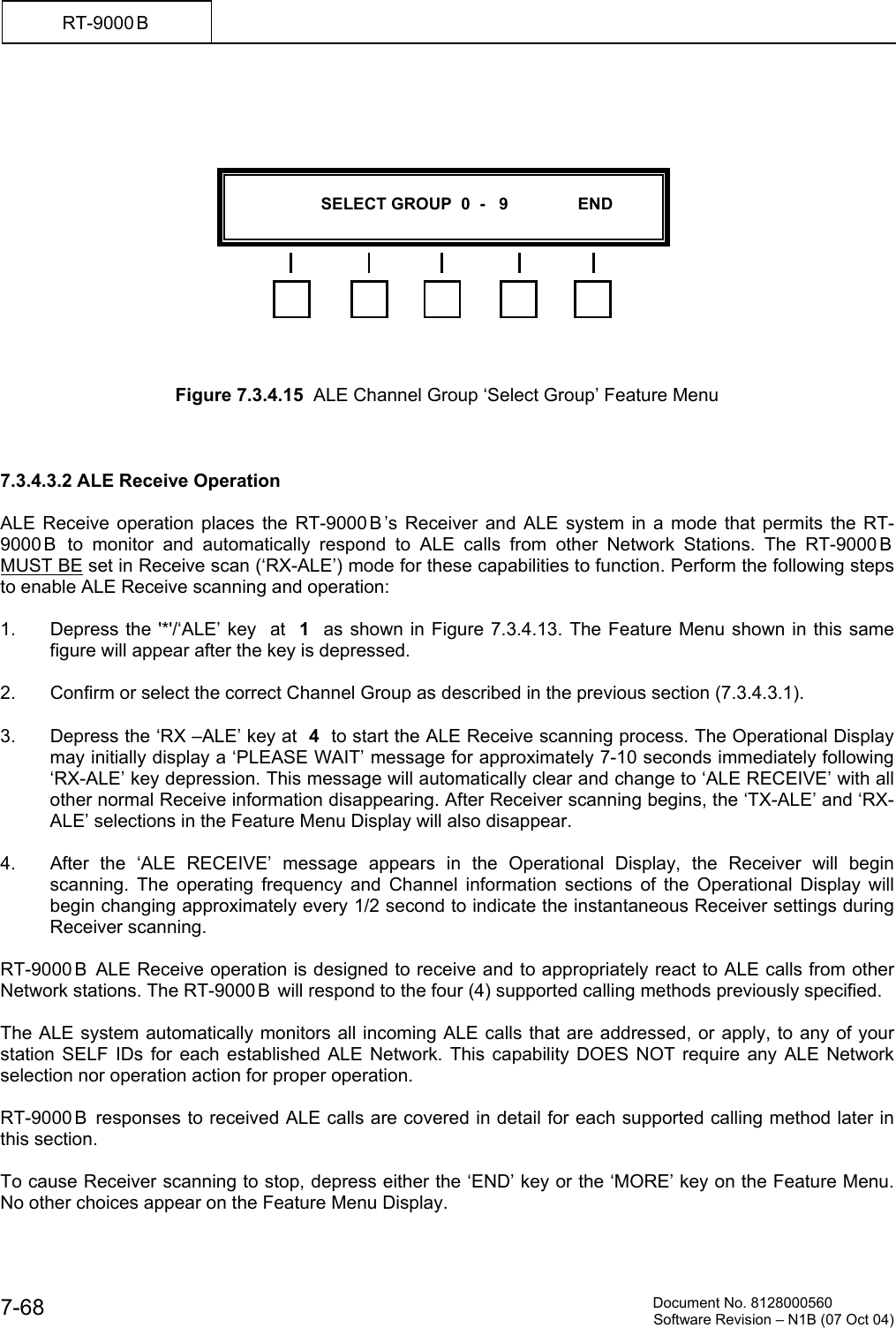          Document No. 8128000560  Software Revision &ndash; N1B (07 Oct 04) 7-68 RT-9000 B                Figure 7.3.4.15  ALE Channel Group &lsquo;Select Group&rsquo; Feature Menu    7.3.4.3.2 ALE Receive Operation  ALE Receive operation places the RT-9000 B &rsquo;s Receiver and ALE system in a mode that permits the RT-9000 B  to monitor and automatically respond to ALE calls from other Network Stations. The RT-9000 B  MUST BE set in Receive scan (&lsquo;RX-ALE&rsquo;) mode for these capabilities to function. Perform the following steps to enable ALE Receive scanning and operation:  1.  Depress the '*'/&lsquo;ALE&rsquo; key  at  1  as shown in Figure 7.3.4.13. The Feature Menu shown in this same figure will appear after the key is depressed.  2.  Confirm or select the correct Channel Group as described in the previous section (7.3.4.3.1).  3.  Depress the &lsquo;RX &ndash;ALE&rsquo; key at  4  to start the ALE Receive scanning process. The Operational Display may initially display a &lsquo;PLEASE WAIT&rsquo; message for approximately 7-10 seconds immediately following &lsquo;RX-ALE&rsquo; key depression. This message will automatically clear and change to &lsquo;ALE RECEIVE&rsquo; with all other normal Receive information disappearing. After Receiver scanning begins, the &lsquo;TX-ALE&rsquo; and &lsquo;RX-ALE&rsquo; selections in the Feature Menu Display will also disappear.  4.  After the &lsquo;ALE RECEIVE&rsquo; message appears in the Operational Display, the Receiver will begin scanning. The operating frequency and Channel information sections of the Operational Display will begin changing approximately every 1/2 second to indicate the instantaneous Receiver settings during Receiver scanning.  RT-9000 B  ALE Receive operation is designed to receive and to appropriately react to ALE calls from other Network stations. The RT-9000 B  will respond to the four (4) supported calling methods previously specified.  The ALE system automatically monitors all incoming ALE calls that are addressed, or apply, to any of your station SELF IDs for each established ALE Network. This capability DOES NOT require any ALE Network selection nor operation action for proper operation.  RT-9000 B  responses to received ALE calls are covered in detail for each supported calling method later in this section.   To cause Receiver scanning to stop, depress either the &lsquo;END&rsquo; key or the &lsquo;MORE&rsquo; key on the Feature Menu. No other choices appear on the Feature Menu Display.                      SELECT GROUP  0  -   9               END  