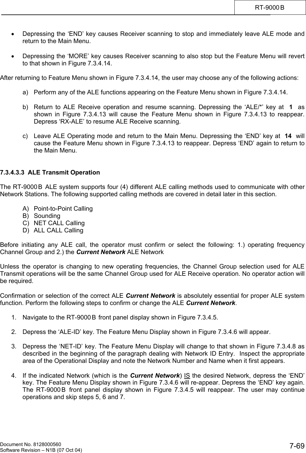    Document No. 8128000560    Software Revision &ndash; N1B (07 Oct 04)  7-69RT-9000 B  &bull;  Depressing the &lsquo;END&rsquo; key causes Receiver scanning to stop and immediately leave ALE mode and return to the Main Menu.  &bull;  Depressing the &lsquo;MORE&rsquo; key causes Receiver scanning to also stop but the Feature Menu will revert to that shown in Figure 7.3.4.14.  After returning to Feature Menu shown in Figure 7.3.4.14, the user may choose any of the following actions:    a)  Perform any of the ALE functions appearing on the Feature Menu shown in Figure 7.3.4.14.    b)  Return to ALE Receive operation and resume scanning. Depressing the &lsquo;ALE/*&rsquo; key at  1   as shown in Figure 7.3.4.13 will cause the Feature Menu shown in Figure 7.3.4.13 to reappear. Depress &lsquo;RX-ALE&rsquo; to resume ALE Receive scanning.    c)  Leave ALE Operating mode and return to the Main Menu. Depressing the &lsquo;END&rsquo; key at  14  will cause the Feature Menu shown in Figure 7.3.4.13 to reappear. Depress &lsquo;END&rsquo; again to return to the Main Menu.   7.3.4.3.3  ALE Transmit Operation  The RT-9000 B  ALE system supports four (4) different ALE calling methods used to communicate with other Network Stations. The following supported calling methods are covered in detail later in this section.   A) Point-to-Point Calling  B) Sounding   C)  NET CALL Calling   D)  ALL CALL Calling  Before initiating any ALE call, the operator must confirm or select the following: 1.) operating frequency Channel Group and 2.) the Current Network ALE Network  Unless the operator is changing to new operating frequencies, the Channel Group selection used for ALE Transmit operations will be the same Channel Group used for ALE Receive operation. No operator action will be required.  Confirmation or selection of the correct ALE Current Network is absolutely essential for proper ALE system function. Perform the following steps to confirm or change the ALE Current Network.  1.  Navigate to the RT-9000 B  front panel display shown in Figure 7.3.4.5.   2.  Depress the &lsquo;ALE-ID&rsquo; key. The Feature Menu Display shown in Figure 7.3.4.6 will appear.  3.  Depress the &lsquo;NET-ID&rsquo; key. The Feature Menu Display will change to that shown in Figure 7.3.4.8 as described in the beginning of the paragraph dealing with Network ID Entry.  Inspect the appropriate area of the Operational Display and note the Network Number and Name when it first appears.  4.  If the indicated Network (which is the Current Network) IS the desired Network, depress the &lsquo;END&rsquo; key. The Feature Menu Display shown in Figure 7.3.4.6 will re-appear. Depress the &lsquo;END&rsquo; key again. The RT-9000 B  front panel display shown in Figure 7.3.4.5 will reappear. The user may continue operations and skip steps 5, 6 and 7. 