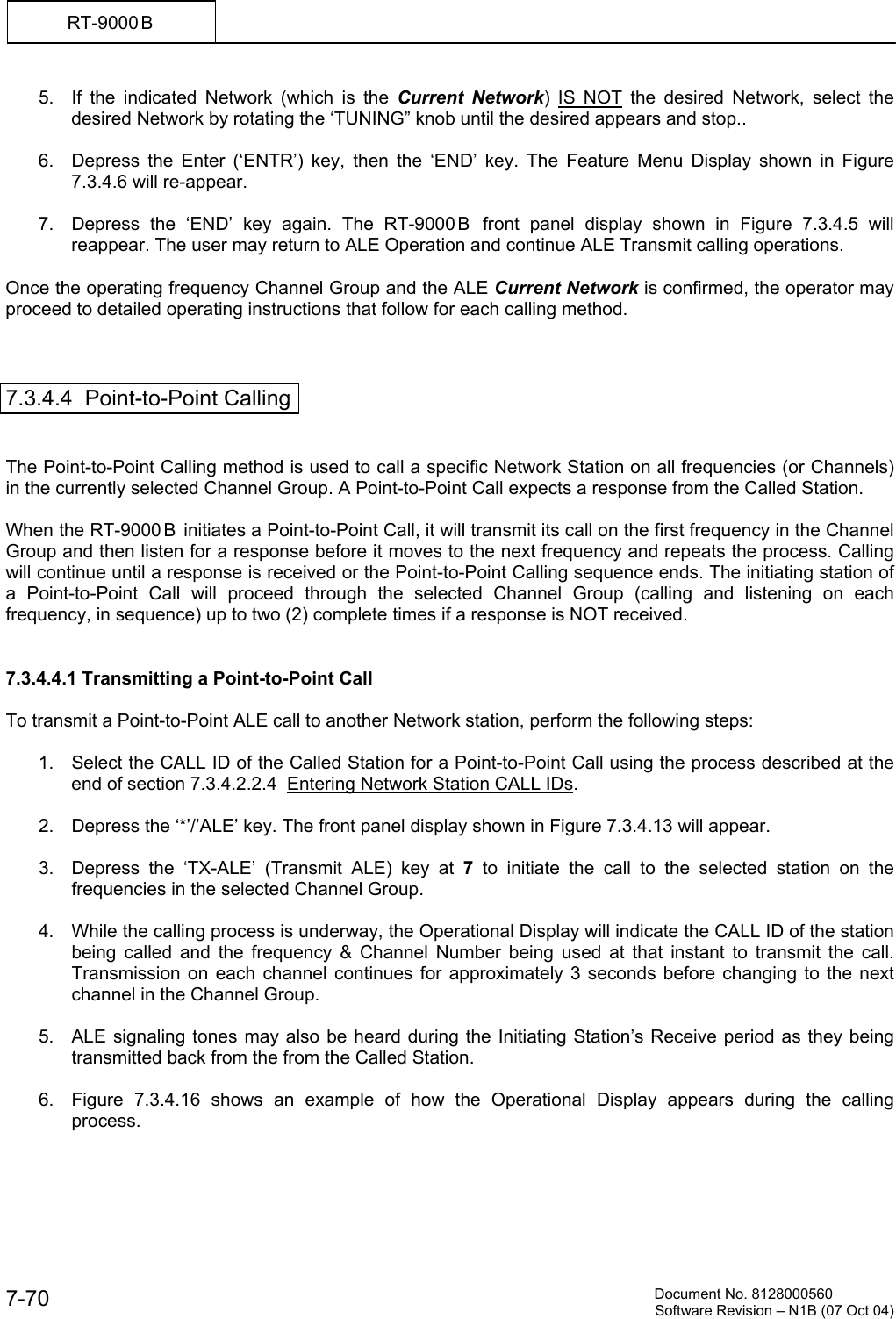          Document No. 8128000560  Software Revision &ndash; N1B (07 Oct 04) 7-70 RT-9000 B  5.  If the indicated Network (which is the Current Network) IS NOT the desired Network, select the desired Network by rotating the &lsquo;TUNING&rdquo; knob until the desired appears and stop..  6.  Depress the Enter (&lsquo;ENTR&rsquo;) key, then the &lsquo;END&rsquo; key. The Feature Menu Display shown in Figure 7.3.4.6 will re-appear.  7.  Depress the &lsquo;END&rsquo; key again. The RT-9000 B  front panel display shown in Figure 7.3.4.5 will reappear. The user may return to ALE Operation and continue ALE Transmit calling operations.  Once the operating frequency Channel Group and the ALE Current Network is confirmed, the operator may proceed to detailed operating instructions that follow for each calling method.     7.3.4.4  Point-to-Point Calling   The Point-to-Point Calling method is used to call a specific Network Station on all frequencies (or Channels) in the currently selected Channel Group. A Point-to-Point Call expects a response from the Called Station.  When the RT-9000 B  initiates a Point-to-Point Call, it will transmit its call on the first frequency in the Channel Group and then listen for a response before it moves to the next frequency and repeats the process. Calling will continue until a response is received or the Point-to-Point Calling sequence ends. The initiating station of a Point-to-Point Call will proceed through the selected Channel Group (calling and listening on each frequency, in sequence) up to two (2) complete times if a response is NOT received.   7.3.4.4.1 Transmitting a Point-to-Point Call  To transmit a Point-to-Point ALE call to another Network station, perform the following steps:    1.  Select the CALL ID of the Called Station for a Point-to-Point Call using the process described at the end of section 7.3.4.2.2.4  Entering Network Station CALL IDs.   2.  Depress the &lsquo;*&rsquo;/&rsquo;ALE&rsquo; key. The front panel display shown in Figure 7.3.4.13 will appear.  3.  Depress the &lsquo;TX-ALE&rsquo; (Transmit ALE) key at 7 to initiate the call to the selected station on the frequencies in the selected Channel Group.  4.  While the calling process is underway, the Operational Display will indicate the CALL ID of the station being called and the frequency &amp; Channel Number being used at that instant to transmit the call. Transmission on each channel continues for approximately 3 seconds before changing to the next channel in the Channel Group.   5.  ALE signaling tones may also be heard during the Initiating Station&rsquo;s Receive period as they being transmitted back from the from the Called Station.  6.  Figure 7.3.4.16 shows an example of how the Operational Display appears during the calling process. 