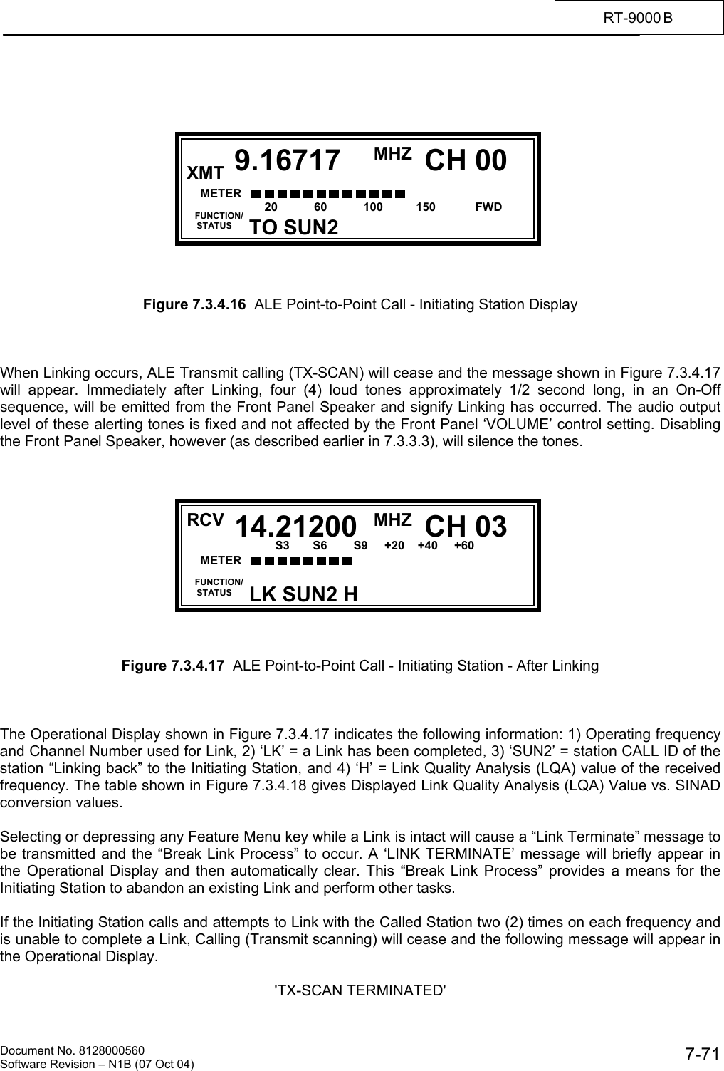    Document No. 8128000560    Software Revision &ndash; N1B (07 Oct 04)  7-71RT-9000 B                Figure 7.3.4.16  ALE Point-to-Point Call - Initiating Station Display    When Linking occurs, ALE Transmit calling (TX-SCAN) will cease and the message shown in Figure 7.3.4.17 will appear. Immediately after Linking, four (4) loud tones approximately 1/2 second long, in an On-Off sequence, will be emitted from the Front Panel Speaker and signify Linking has occurred. The audio output level of these alerting tones is fixed and not affected by the Front Panel &lsquo;VOLUME&rsquo; control setting. Disabling the Front Panel Speaker, however (as described earlier in 7.3.3.3), will silence the tones.             Figure 7.3.4.17  ALE Point-to-Point Call - Initiating Station - After Linking    The Operational Display shown in Figure 7.3.4.17 indicates the following information: 1) Operating frequency and Channel Number used for Link, 2) &lsquo;LK&rsquo; = a Link has been completed, 3) &lsquo;SUN2&rsquo; = station CALL ID of the station &ldquo;Linking back&rdquo; to the Initiating Station, and 4) &lsquo;H&rsquo; = Link Quality Analysis (LQA) value of the received frequency. The table shown in Figure 7.3.4.18 gives Displayed Link Quality Analysis (LQA) Value vs. SINAD conversion values.  Selecting or depressing any Feature Menu key while a Link is intact will cause a &ldquo;Link Terminate&rdquo; message to be transmitted and the &ldquo;Break Link Process&rdquo; to occur. A &lsquo;LINK TERMINATE&rsquo; message will briefly appear in the Operational Display and then automatically clear. This &ldquo;Break Link Process&rdquo; provides a means for the Initiating Station to abandon an existing Link and perform other tasks.  If the Initiating Station calls and attempts to Link with the Called Station two (2) times on each frequency and is unable to complete a Link, Calling (Transmit scanning) will cease and the following message will appear in the Operational Display.   'TX-SCAN TERMINATED'  RCV MHZ  FUNCTION/     STATUS CH 009.16717TO SUN2XMT METER      S3       S6        S9     +20    +40     +60 20           60           100          150            FWD  RCV MHZ  FUNCTION/     STATUS CH 0314.21200LK SUN2 H METER      S3       S6        S9     +20    +40     +60  20         60           100           150            FWD        
