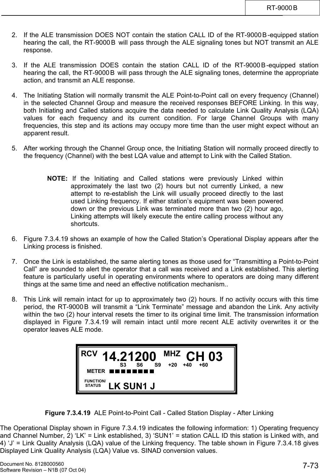    Document No. 8128000560    Software Revision &ndash; N1B (07 Oct 04)  7-73RT-9000 B  2.  If the ALE transmission DOES NOT contain the station CALL ID of the RT-9000 B -equipped station hearing the call, the RT-9000 B  will pass through the ALE signaling tones but NOT transmit an ALE response.  3.  If the ALE transmission DOES contain the station CALL ID of the RT-9000 B -equipped station hearing the call, the RT-9000 B  will pass through the ALE signaling tones, determine the appropriate action, and transmit an ALE response.  4.  The Initiating Station will normally transmit the ALE Point-to-Point call on every frequency (Channel) in the selected Channel Group and measure the received responses BEFORE Linking. In this way, both Initiating and Called stations acquire the data needed to calculate Link Quality Analysis (LQA) values for each frequency and its current condition. For large Channel Groups with many frequencies, this step and its actions may occupy more time than the user might expect without an apparent result.  5.  After working through the Channel Group once, the Initiating Station will normally proceed directly to the frequency (Channel) with the best LQA value and attempt to Link with the Called Station.   NOTE: If the Initiating and Called stations were previously Linked within approximately the last two (2) hours but not currently Linked, a new  attempt to re-establish the Link will usually proceed directly to the last used Linking frequency. If either station&rsquo;s equipment was been powered down or the previous Link was terminated more than two (2) hour ago, Linking attempts will likely execute the entire calling process without any shortcuts.  6.   Figure 7.3.4.19 shows an example of how the Called Station&rsquo;s Operational Display appears after the Linking process is finished.  7.  Once the Link is established, the same alerting tones as those used for &ldquo;Transmitting a Point-to-Point Call&rdquo; are sounded to alert the operator that a call was received and a Link established. This alerting feature is particularly useful in operating environments where to operators are doing many different things at the same time and need an effective notification mechanism..  8.  This Link will remain intact for up to approximately two (2) hours. If no activity occurs with this time period, the RT-9000 B  will transmit a &ldquo;Link Terminate&rdquo; message and abandon the Link. Any activity within the two (2) hour interval resets the timer to its original time limit. The transmission information displayed in Figure 7.3.4.19 will remain intact until more recent ALE activity overwrites it or the operator leaves ALE mode.           Figure 7.3.4.19  ALE Point-to-Point Call - Called Station Display - After Linking  The Operational Display shown in Figure 7.3.4.19 indicates the following information: 1) Operating frequency and Channel Number, 2) &lsquo;LK&rsquo; = Link established, 3) &lsquo;SUN1&rsquo; = station CALL ID this station is Linked with, and 4) &lsquo;J&rsquo; = Link Quality Analysis (LQA) value of the Linking frequency. The table shown in Figure 7.3.4.18 gives Displayed Link Quality Analysis (LQA) Value vs. SINAD conversion values.  RCV MHZ  FUNCTION/     STATUS CH 0314.21200LK SUN1 J METER      S3       S6        S9     +20    +40     +60  20         60           100           150            FWD        