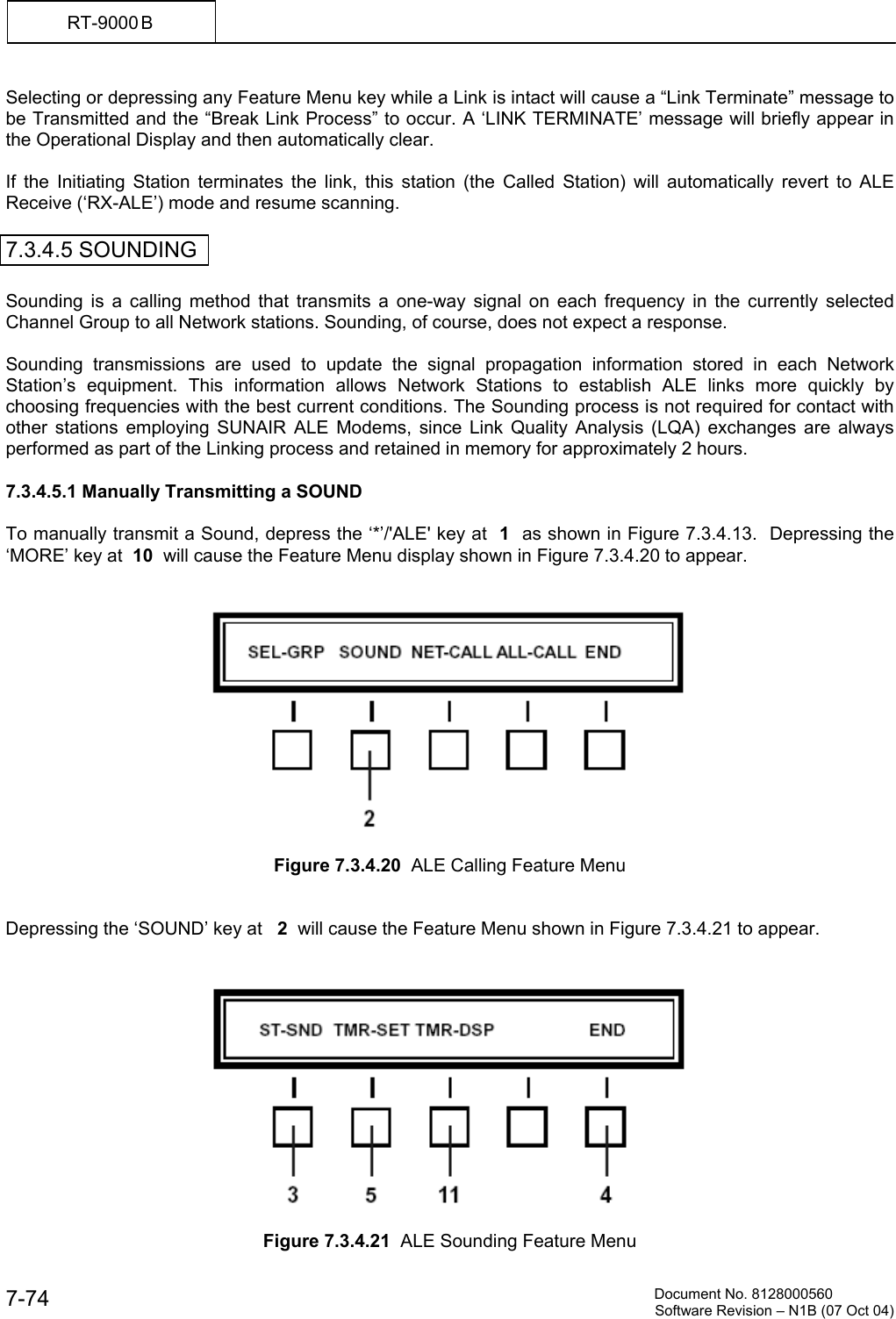         Document No. 8128000560  Software Revision &ndash; N1B (07 Oct 04) 7-74 RT-9000 B  Selecting or depressing any Feature Menu key while a Link is intact will cause a &ldquo;Link Terminate&rdquo; message to be Transmitted and the &ldquo;Break Link Process&rdquo; to occur. A &lsquo;LINK TERMINATE&rsquo; message will briefly appear in the Operational Display and then automatically clear.  If the Initiating Station terminates the link, this station (the Called Station) will automatically revert to ALE Receive (&lsquo;RX-ALE&rsquo;) mode and resume scanning.  7.3.4.5 SOUNDING  Sounding is a calling method that transmits a one-way signal on each frequency in the currently selected Channel Group to all Network stations. Sounding, of course, does not expect a response.  Sounding transmissions are used to update the signal propagation information stored in each Network Station&rsquo;s equipment. This information allows Network Stations to establish ALE links more quickly by choosing frequencies with the best current conditions. The Sounding process is not required for contact with other stations employing SUNAIR ALE Modems, since Link Quality Analysis (LQA) exchanges are always performed as part of the Linking process and retained in memory for approximately 2 hours.  7.3.4.5.1 Manually Transmitting a SOUND  To manually transmit a Sound, depress the &lsquo;*&rsquo;/'ALE' key at  1  as shown in Figure 7.3.4.13.  Depressing the &lsquo;MORE&rsquo; key at  10  will cause the Feature Menu display shown in Figure 7.3.4.20 to appear.     Figure 7.3.4.20  ALE Calling Feature Menu   Depressing the &lsquo;SOUND&rsquo; key at   2  will cause the Feature Menu shown in Figure 7.3.4.21 to appear.     Figure 7.3.4.21  ALE Sounding Feature Menu 