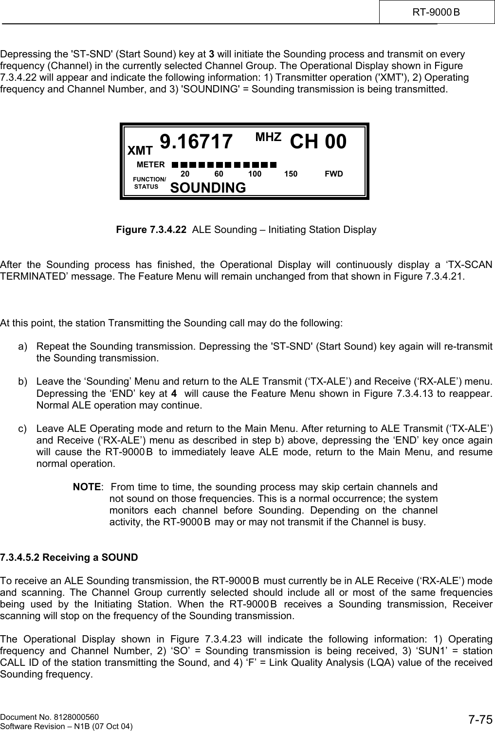    Document No. 8128000560    Software Revision &ndash; N1B (07 Oct 04)  7-75RT-9000 B  Depressing the 'ST-SND' (Start Sound) key at 3 will initiate the Sounding process and transmit on every frequency (Channel) in the currently selected Channel Group. The Operational Display shown in Figure 7.3.4.22 will appear and indicate the following information: 1) Transmitter operation ('XMT'), 2) Operating frequency and Channel Number, and 3) 'SOUNDING' = Sounding transmission is being transmitted.             Figure 7.3.4.22  ALE Sounding &ndash; Initiating Station Display   After the Sounding process has finished, the Operational Display will continuously display a &lsquo;TX-SCAN TERMINATED&rsquo; message. The Feature Menu will remain unchanged from that shown in Figure 7.3.4.21.    At this point, the station Transmitting the Sounding call may do the following:  a)  Repeat the Sounding transmission. Depressing the 'ST-SND' (Start Sound) key again will re-transmit the Sounding transmission.  b)  Leave the &lsquo;Sounding&rsquo; Menu and return to the ALE Transmit (&lsquo;TX-ALE&rsquo;) and Receive (&lsquo;RX-ALE&rsquo;) menu. Depressing the &lsquo;END&rsquo; key at 4  will cause the Feature Menu shown in Figure 7.3.4.13 to reappear. Normal ALE operation may continue.  c)  Leave ALE Operating mode and return to the Main Menu. After returning to ALE Transmit (&lsquo;TX-ALE&rsquo;) and Receive (&lsquo;RX-ALE&rsquo;) menu as described in step b) above, depressing the &lsquo;END&rsquo; key once again will cause the RT-9000 B  to immediately leave ALE mode, return to the Main Menu, and resume normal operation.  NOTE:  From time to time, the sounding process may skip certain channels and not sound on those frequencies. This is a normal occurrence; the system monitors each channel before Sounding. Depending on the channel activity, the RT-9000 B  may or may not transmit if the Channel is busy.   7.3.4.5.2 Receiving a SOUND  To receive an ALE Sounding transmission, the RT-9000 B  must currently be in ALE Receive (&lsquo;RX-ALE&rsquo;) mode and scanning. The Channel Group currently selected should include all or most of the same frequencies being used by the Initiating Station. When the RT-9000 B  receives a Sounding transmission, Receiver scanning will stop on the frequency of the Sounding transmission.  The Operational Display shown in Figure 7.3.4.23 will indicate the following information: 1) Operating frequency and Channel Number, 2) &lsquo;SO&rsquo; = Sounding transmission is being received, 3) &lsquo;SUN1&rsquo; = station CALL ID of the station transmitting the Sound, and 4) &lsquo;F&rsquo; = Link Quality Analysis (LQA) value of the received Sounding frequency.  RCV MHZ  FUNCTION/     STATUS CH 009.16717SOUNDINGXMT METER      S3       S6        S9     +20    +40     +60 20           60           100          150            FWD 