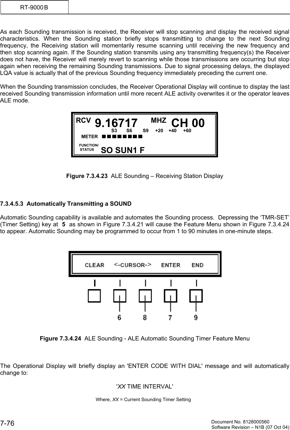          Document No. 8128000560  Software Revision &ndash; N1B (07 Oct 04) 7-76 RT-9000 B  As each Sounding transmission is received, the Receiver will stop scanning and display the received signal characteristics. When the Sounding station briefly stops transmitting to change to the next Sounding frequency, the Receiving station will momentarily resume scanning until receiving the new frequency and then stop scanning again. If the Sounding station transmits using any transmitting frequency(s) the Receiver does not have, the Receiver will merely revert to scanning while those transmissions are occurring but stop again when receiving the remaining Sounding transmissions. Due to signal processing delays, the displayed LQA value is actually that of the previous Sounding frequency immediately preceding the current one.  When the Sounding transmission concludes, the Receiver Operational Display will continue to display the last received Sounding transmission information until more recent ALE activity overwrites it or the operator leaves ALE mode.           Figure 7.3.4.23  ALE Sounding &ndash; Receiving Station Display    7.3.4.5.3  Automatically Transmitting a SOUND  Automatic Sounding capability is available and automates the Sounding process.  Depressing the &lsquo;TMR-SET&rsquo; (Timer Setting) key at  5  as shown in Figure 7.3.4.21 will cause the Feature Menu shown in Figure 7.3.4.24 to appear. Automatic Sounding may be programmed to occur from 1 to 90 minutes in one-minute steps.      Figure 7.3.4.24  ALE Sounding - ALE Automatic Sounding Timer Feature Menu    The Operational Display will briefly display an 'ENTER CODE WITH DIAL' message and will automatically change to:   'XX TIME INTERVAL'        Where, XX = Current Sounding Timer Setting  RCV MHZ  FUNCTION/     STATUS CH 009.16717SO SUN1 F METER      S3       S6        S9     +20    +40     +60  20         60           100           150            FWD        