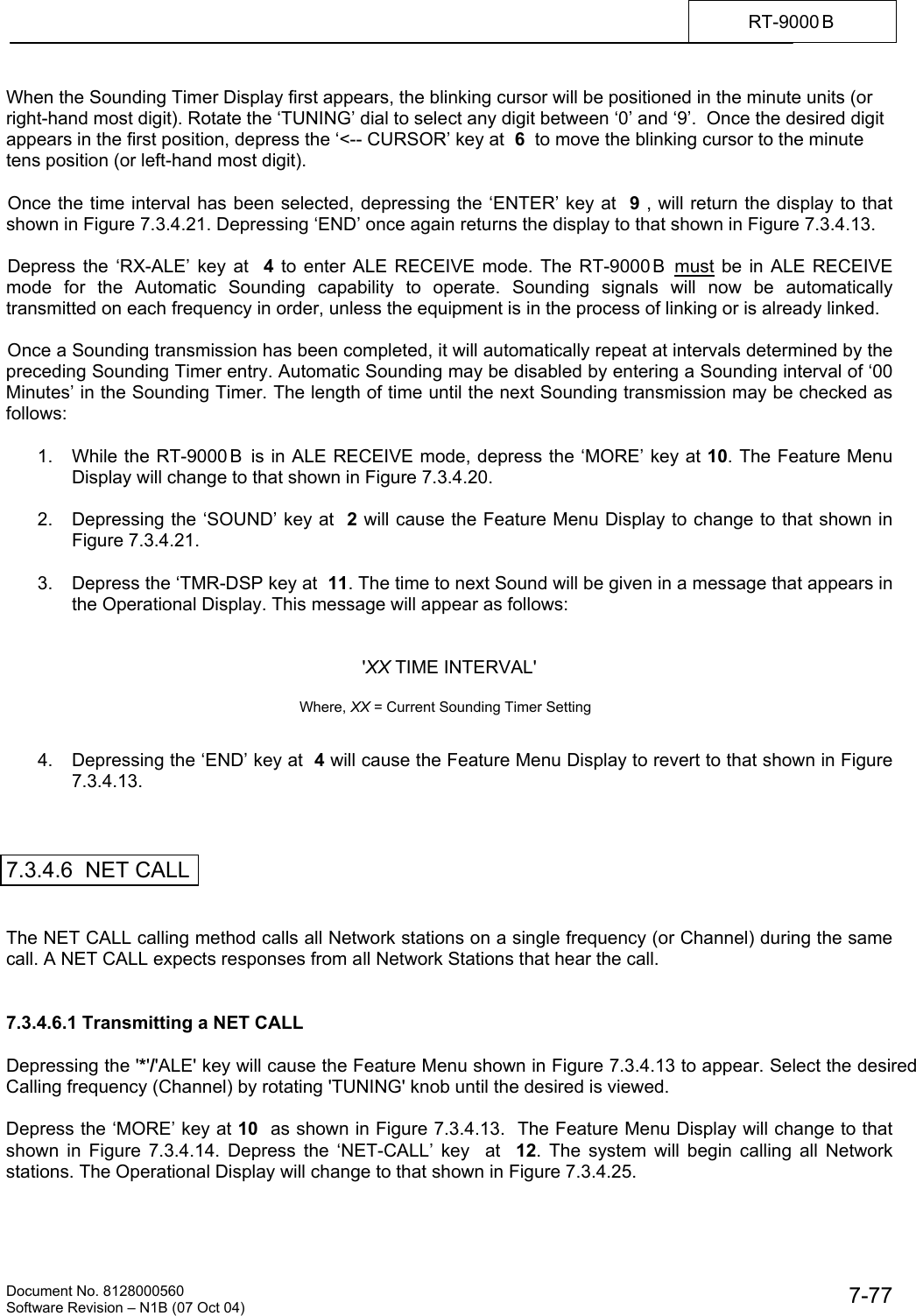    Document No. 8128000560    Software Revision &ndash; N1B (07 Oct 04)  7-77RT-9000 B  When the Sounding Timer Display first appears, the blinking cursor will be positioned in the minute units (or right-hand most digit). Rotate the &lsquo;TUNING&rsquo; dial to select any digit between &lsquo;0&rsquo; and &lsquo;9&rsquo;.  Once the desired digit appears in the first position, depress the &lsquo;<-- CURSOR&rsquo; key at  6  to move the blinking cursor to the minute tens position (or left-hand most digit).  Once the time interval has been selected, depressing the &lsquo;ENTER&rsquo; key at  9 , will return the display to that shown in Figure 7.3.4.21. Depressing &lsquo;END&rsquo; once again returns the display to that shown in Figure 7.3.4.13.  Depress the &lsquo;RX-ALE&rsquo; key at  4 to enter ALE RECEIVE mode. The RT-9000 B  must be in ALE RECEIVE mode for the Automatic Sounding capability to operate. Sounding signals will now be automatically transmitted on each frequency in order, unless the equipment is in the process of linking or is already linked.  Once a Sounding transmission has been completed, it will automatically repeat at intervals determined by the preceding Sounding Timer entry. Automatic Sounding may be disabled by entering a Sounding interval of &lsquo;00 Minutes&rsquo; in the Sounding Timer. The length of time until the next Sounding transmission may be checked as follows:  1.  While the RT-9000 B  is in ALE RECEIVE mode, depress the &lsquo;MORE&rsquo; key at 10. The Feature Menu Display will change to that shown in Figure 7.3.4.20.  2.  Depressing the &lsquo;SOUND&rsquo; key at  2 will cause the Feature Menu Display to change to that shown in Figure 7.3.4.21.  3.  Depress the &lsquo;TMR-DSP key at  11. The time to next Sound will be given in a message that appears in the Operational Display. This message will appear as follows:   'XX TIME INTERVAL'                                                      Where, XX = Current Sounding Timer Setting   4.  Depressing the &lsquo;END&rsquo; key at  4 will cause the Feature Menu Display to revert to that shown in Figure 7.3.4.13.    7.3.4.6  NET CALL   The NET CALL calling method calls all Network stations on a single frequency (or Channel) during the same call. A NET CALL expects responses from all Network Stations that hear the call.    7.3.4.6.1 Transmitting a NET CALL  Depressing the '*'/'ALE' key will cause the Feature Menu shown in Figure 7.3.4.13 to appear. Select the desired Calling frequency (Channel) by rotating 'TUNING' knob until the desired is viewed.  Depress the &lsquo;MORE&rsquo; key at 10  as shown in Figure 7.3.4.13.  The Feature Menu Display will change to that shown in Figure 7.3.4.14. Depress the &lsquo;NET-CALL&rsquo; key  at  12. The system will begin calling all Network stations. The Operational Display will change to that shown in Figure 7.3.4.25. 