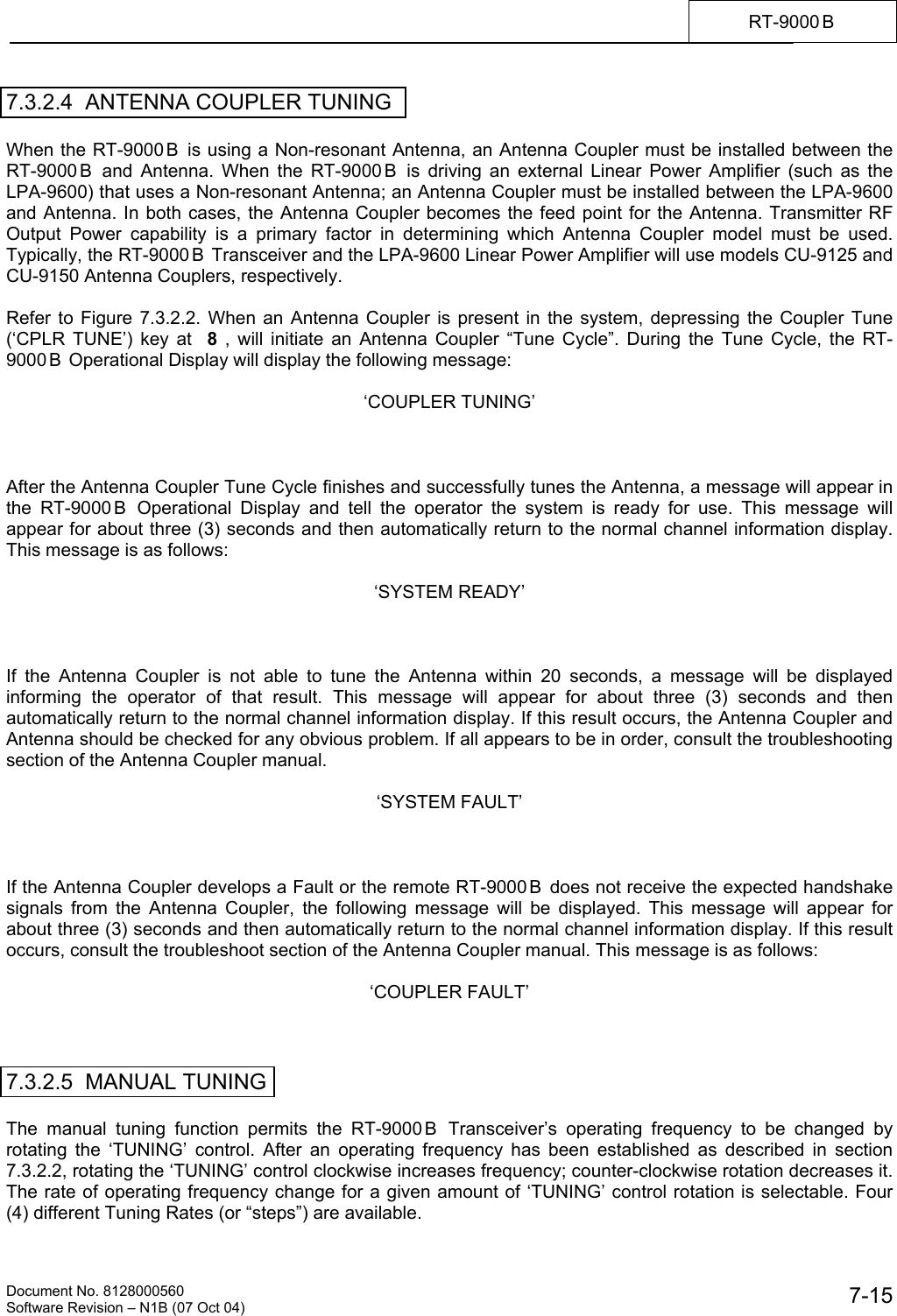    Document No. 8128000560    Software Revision &ndash; N1B (07 Oct 04)  7-15RT-9000 B  7.3.2.4  ANTENNA COUPLER TUNING  When the RT-9000 B  is using a Non-resonant Antenna, an Antenna Coupler must be installed between the RT-9000 B  and Antenna. When the RT-9000 B  is driving an external Linear Power Amplifier (such as the LPA-9600) that uses a Non-resonant Antenna; an Antenna Coupler must be installed between the LPA-9600 and Antenna. In both cases, the Antenna Coupler becomes the feed point for the Antenna. Transmitter RF Output Power capability is a primary factor in determining which Antenna Coupler model must be used. Typically, the RT-9000 B  Transceiver and the LPA-9600 Linear Power Amplifier will use models CU-9125 and CU-9150 Antenna Couplers, respectively.  Refer to Figure 7.3.2.2. When an Antenna Coupler is present in the system, depressing the Coupler Tune (&lsquo;CPLR TUNE&rsquo;) key at  8 , will initiate an Antenna Coupler &ldquo;Tune Cycle&rdquo;. During the Tune Cycle, the RT-9000 B  Operational Display will display the following message:  &lsquo;COUPLER TUNING&rsquo;    After the Antenna Coupler Tune Cycle finishes and successfully tunes the Antenna, a message will appear in the RT-9000 B  Operational Display and tell the operator the system is ready for use. This message will appear for about three (3) seconds and then automatically return to the normal channel information display. This message is as follows:  &lsquo;SYSTEM READY&rsquo;    If the Antenna Coupler is not able to tune the Antenna within 20 seconds, a message will be displayed informing the operator of that result. This message will appear for about three (3) seconds and then automatically return to the normal channel information display. If this result occurs, the Antenna Coupler and Antenna should be checked for any obvious problem. If all appears to be in order, consult the troubleshooting section of the Antenna Coupler manual.  &lsquo;SYSTEM FAULT&rsquo;    If the Antenna Coupler develops a Fault or the remote RT-9000 B  does not receive the expected handshake signals from the Antenna Coupler, the following message will be displayed. This message will appear for about three (3) seconds and then automatically return to the normal channel information display. If this result occurs, consult the troubleshoot section of the Antenna Coupler manual. This message is as follows:  &lsquo;COUPLER FAULT&rsquo;    7.3.2.5  MANUAL TUNING  The manual tuning function permits the RT-9000B Transceiver&rsquo;s operating frequency to be changed by rotating the &lsquo;TUNING&rsquo; control. After an operating frequency has been established as described in section 7.3.2.2, rotating the &lsquo;TUNING&rsquo; control clockwise increases frequency; counter-clockwise rotation decreases it. The rate of operating frequency change for a given amount of &lsquo;TUNING&rsquo; control rotation is selectable. Four (4) different Tuning Rates (or &ldquo;steps&rdquo;) are available. 