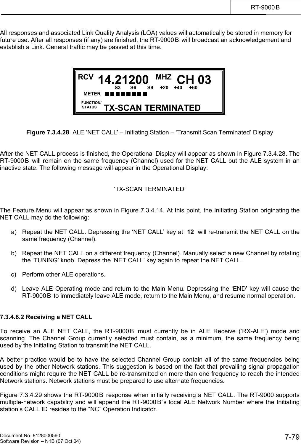    Document No. 8128000560    Software Revision &ndash; N1B (07 Oct 04)  7-79RT-9000 B  All responses and associated Link Quality Analysis (LQA) values will automatically be stored in memory for future use. After all responses (if any) are finished, the RT-9000 B  will broadcast an acknowledgement and establish a Link. General traffic may be passed at this time.            Figure 7.3.4.28  ALE &lsquo;NET CALL&rsquo; &ndash; Initiating Station &ndash; &lsquo;Transmit Scan Terminated&rsquo; Display   After the NET CALL process is finished, the Operational Display will appear as shown in Figure 7.3.4.28. The RT-9000 B  will remain on the same frequency (Channel) used for the NET CALL but the ALE system in an inactive state. The following message will appear in the Operational Display:   &lsquo;TX-SCAN TERMINATED&rsquo;   The Feature Menu will appear as shown in Figure 7.3.4.14. At this point, the Initiating Station originating the NET CALL may do the following:  a)  Repeat the NET CALL. Depressing the &lsquo;NET CALL&rsquo; key at  12  will re-transmit the NET CALL on the same frequency (Channel).  b)  Repeat the NET CALL on a different frequency (Channel). Manually select a new Channel by rotating the &lsquo;TUNING&rsquo; knob. Depress the &lsquo;NET CALL&rsquo; key again to repeat the NET CALL.  c)  Perform other ALE operations.  d)  Leave ALE Operating mode and return to the Main Menu. Depressing the &lsquo;END&rsquo; key will cause the RT-9000 B  to immediately leave ALE mode, return to the Main Menu, and resume normal operation.   7.3.4.6.2 Receiving a NET CALL  To receive an ALE NET CALL, the RT-9000 B  must currently be in ALE Receive (&lsquo;RX-ALE&rsquo;) mode and scanning. The Channel Group currently selected must contain, as a minimum, the same frequency being used by the Initiating Station to transmit the NET CALL.  A better practice would be to have the selected Channel Group contain all of the same frequencies being used by the other Network stations. This suggestion is based on the fact that prevailing signal propagation conditions might require the NET CALL be re-transmitted on more than one frequency to reach the intended Network stations. Network stations must be prepared to use alternate frequencies.  Figure 7.3.4.29 shows the RT-9000 B  response when initially receiving a NET CALL. The RT-9000 supports multiple-network capability and will append the RT-9000 B &rsquo;s local ALE Network Number where the Initiating station&rsquo;s CALL ID resides to the &ldquo;NC&rdquo; Operation Indicator.  RCV MHZ  FUNCTION/     STATUS CH 0314.21200TX-SCAN TERMINATED METER      S3       S6        S9     +20    +40     +60  20         60           100           150            FWD        