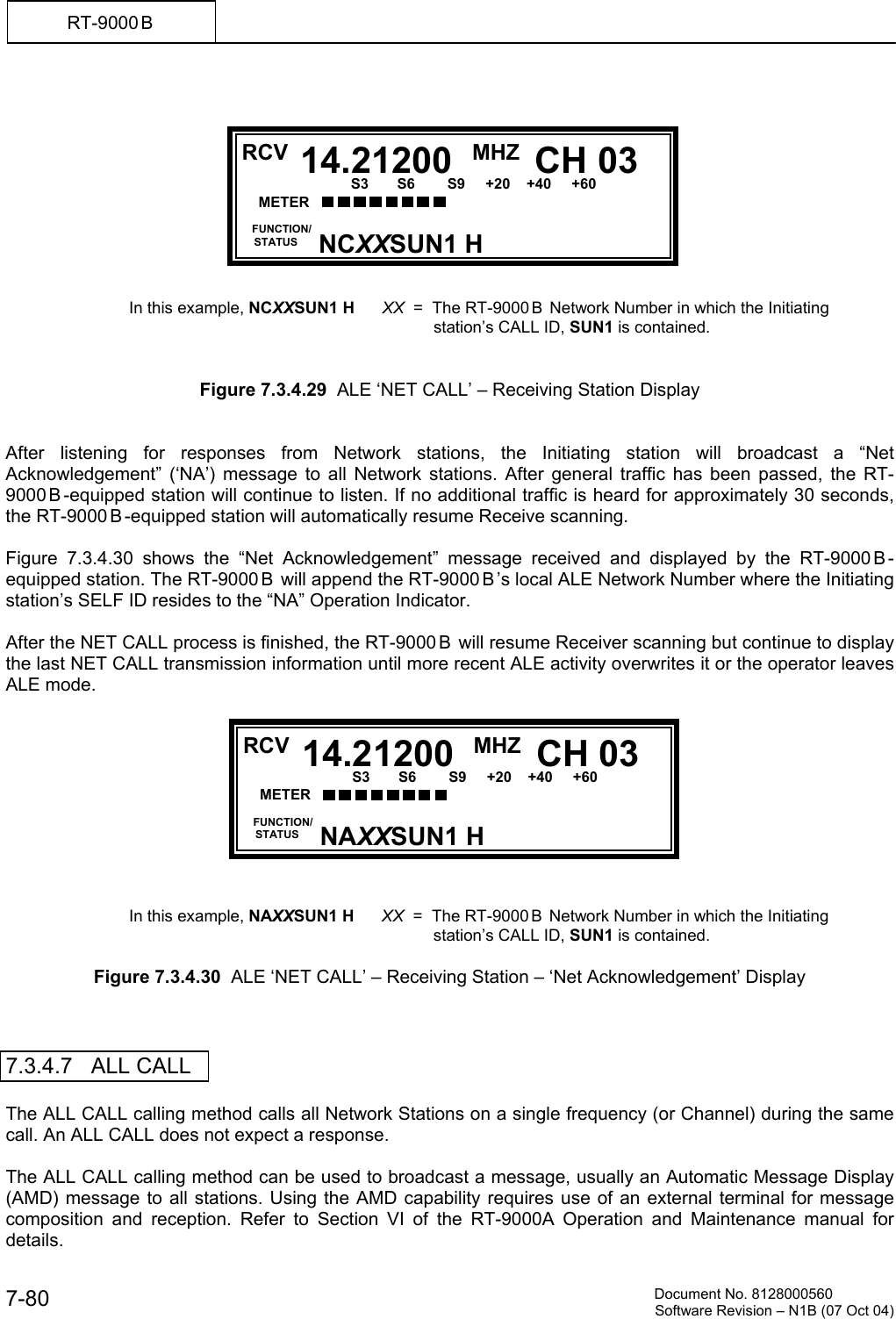          Document No. 8128000560  Software Revision &ndash; N1B (07 Oct 04) 7-80 RT-9000 B             In this example, NCXXSUN1 H      XX  =  The RT-9000 B  Network Number in which the Initiating  station&rsquo;s CALL ID, SUN1 is contained.   Figure 7.3.4.29  ALE &lsquo;NET CALL&rsquo; &ndash; Receiving Station Display   After listening for responses from Network stations, the Initiating station will broadcast a &ldquo;Net Acknowledgement&rdquo; (&lsquo;NA&rsquo;) message to all Network stations. After general traffic has been passed, the RT-9000 B -equipped station will continue to listen. If no additional traffic is heard for approximately 30 seconds, the RT-9000 B -equipped station will automatically resume Receive scanning.  Figure 7.3.4.30 shows the &ldquo;Net Acknowledgement&rdquo; message received and displayed by the RT-9000 B -equipped station. The RT-9000 B  will append the RT-9000 B &rsquo;s local ALE Network Number where the Initiating station&rsquo;s SELF ID resides to the &ldquo;NA&rdquo; Operation Indicator.  After the NET CALL process is finished, the RT-9000 B  will resume Receiver scanning but continue to display the last NET CALL transmission information until more recent ALE activity overwrites it or the operator leaves ALE mode.            In this example, NAXXSUN1 H      XX  =  The RT-9000 B  Network Number in which the Initiating  station&rsquo;s CALL ID, SUN1 is contained.  Figure 7.3.4.30  ALE &lsquo;NET CALL&rsquo; &ndash; Receiving Station &ndash; &lsquo;Net Acknowledgement&rsquo; Display    7.3.4.7   ALL CALL  The ALL CALL calling method calls all Network Stations on a single frequency (or Channel) during the same call. An ALL CALL does not expect a response.  The ALL CALL calling method can be used to broadcast a message, usually an Automatic Message Display (AMD) message to all stations. Using the AMD capability requires use of an external terminal for message composition and reception. Refer to Section VI of the RT-9000A Operation and Maintenance manual for details.  RCV MHZ FUNCTION/     STATUS CH 0314.21200NAXXSUN1 H METER      S3       S6        S9     +20    +40     +60  20         60           100           150            FWD         RCV MHZ FUNCTION/     STATUS CH 0314.21200NCXXSUN1 H METER      S3       S6        S9     +20    +40     +60  20         60           100           150            FWD        