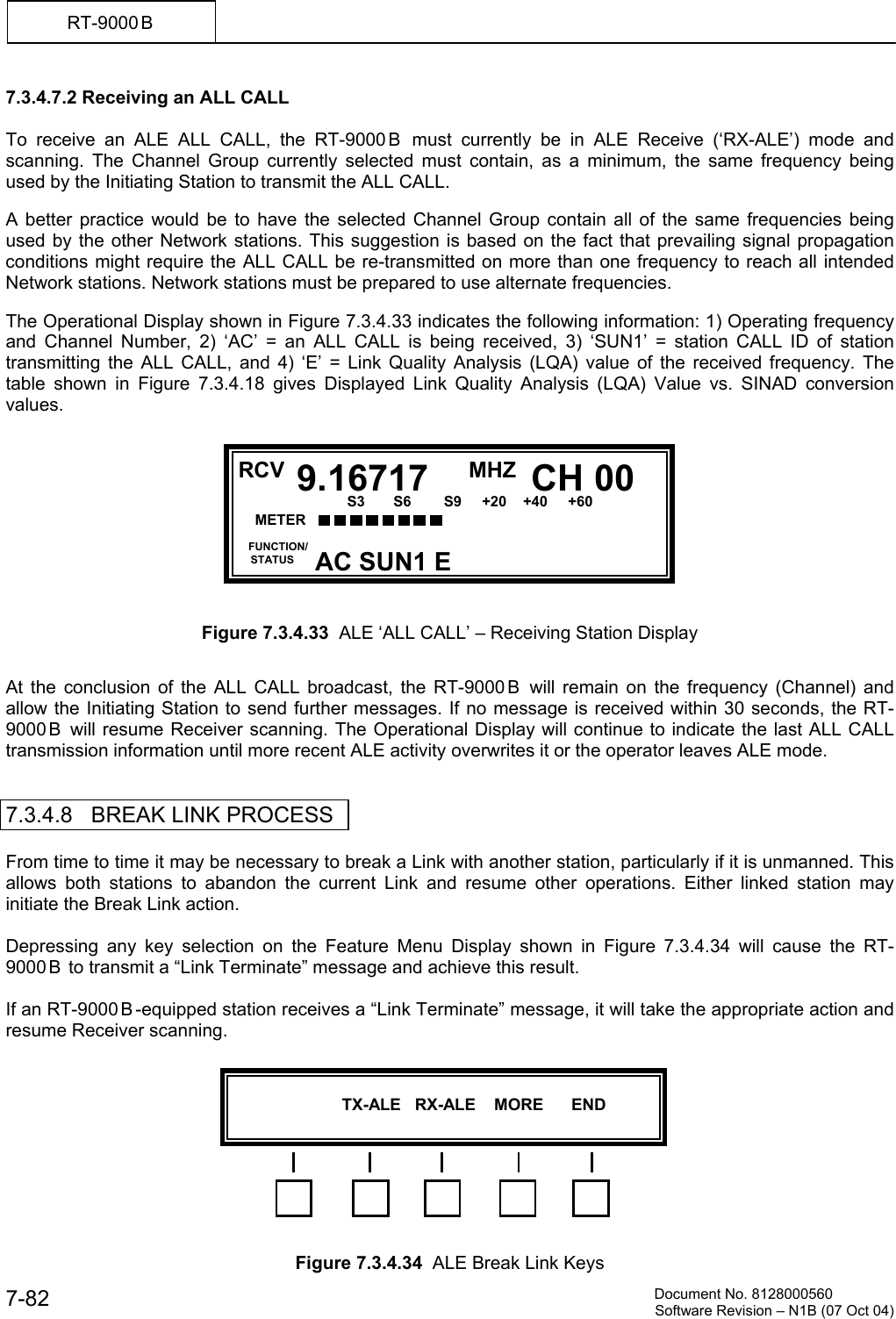          Document No. 8128000560  Software Revision &ndash; N1B (07 Oct 04) 7-82 RT-9000 B  7.3.4.7.2 Receiving an ALL CALL  To receive an ALE ALL CALL, the RT-9000 B  must currently be in ALE Receive (&lsquo;RX-ALE&rsquo;) mode and scanning. The Channel Group currently selected must contain, as a minimum, the same frequency being used by the Initiating Station to transmit the ALL CALL.  A better practice would be to have the selected Channel Group contain all of the same frequencies being used by the other Network stations. This suggestion is based on the fact that prevailing signal propagation conditions might require the ALL CALL be re-transmitted on more than one frequency to reach all intended Network stations. Network stations must be prepared to use alternate frequencies.  The Operational Display shown in Figure 7.3.4.33 indicates the following information: 1) Operating frequency and Channel Number, 2) &lsquo;AC&rsquo; = an ALL CALL is being received, 3) &lsquo;SUN1&rsquo; = station CALL ID of station transmitting the ALL CALL, and 4) &lsquo;E&rsquo; = Link Quality Analysis (LQA) value of the received frequency. The table shown in Figure 7.3.4.18 gives Displayed Link Quality Analysis (LQA) Value vs. SINAD conversion values.           Figure 7.3.4.33  ALE &lsquo;ALL CALL&rsquo; &ndash; Receiving Station Display   At the conclusion of the ALL CALL broadcast, the RT-9000 B  will remain on the frequency (Channel) and allow the Initiating Station to send further messages. If no message is received within 30 seconds, the RT-9000 B  will resume Receiver scanning. The Operational Display will continue to indicate the last ALL CALL transmission information until more recent ALE activity overwrites it or the operator leaves ALE mode.   7.3.4.8   BREAK LINK PROCESS  From time to time it may be necessary to break a Link with another station, particularly if it is unmanned. This allows both stations to abandon the current Link and resume other operations. Either linked station may initiate the Break Link action.  Depressing any key selection on the Feature Menu Display shown in Figure 7.3.4.34 will cause the RT-9000 B  to transmit a &ldquo;Link Terminate&rdquo; message and achieve this result.  If an RT-9000 B -equipped station receives a &ldquo;Link Terminate&rdquo; message, it will take the appropriate action and resume Receiver scanning.           Figure 7.3.4.34  ALE Break Link Keys                          TX-ALE   RX-ALE    MORE      END   RCV MHZ  FUNCTION/     STATUS CH 009.16717AC SUN1 E METER      S3       S6        S9     +20    +40     +60  20         60           100           150            FWD        