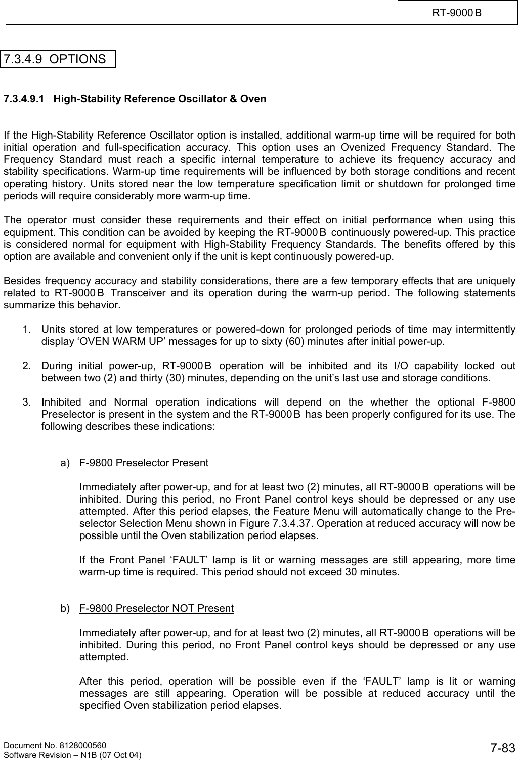    Document No. 8128000560    Software Revision &ndash; N1B (07 Oct 04)  7-83RT-9000 B  7.3.4.9  OPTIONS   7.3.4.9.1   High-Stability Reference Oscillator &amp; Oven   If the High-Stability Reference Oscillator option is installed, additional warm-up time will be required for both initial operation and full-specification accuracy. This option uses an Ovenized Frequency Standard. The Frequency Standard must reach a specific internal temperature to achieve its frequency accuracy and stability specifications. Warm-up time requirements will be influenced by both storage conditions and recent operating history. Units stored near the low temperature specification limit or shutdown for prolonged time periods will require considerably more warm-up time.   The operator must consider these requirements and their effect on initial performance when using this equipment. This condition can be avoided by keeping the RT-9000 B  continuously powered-up. This practice is considered normal for equipment with High-Stability Frequency Standards. The benefits offered by this option are available and convenient only if the unit is kept continuously powered-up.   Besides frequency accuracy and stability considerations, there are a few temporary effects that are uniquely related to RT-9000 B  Transceiver and its operation during the warm-up period. The following statements summarize this behavior.  1.  Units stored at low temperatures or powered-down for prolonged periods of time may intermittently display &lsquo;OVEN WARM UP&rsquo; messages for up to sixty (60) minutes after initial power-up.  2.  During initial power-up, RT-9000 B  operation will be inhibited and its I/O capability locked out between two (2) and thirty (30) minutes, depending on the unit&rsquo;s last use and storage conditions.  3.  Inhibited and Normal operation indications will depend on the whether the optional F-9800 Preselector is present in the system and the RT-9000 B  has been properly configured for its use. The following describes these indications:   a)  F-9800 Preselector Present   Immediately after power-up, and for at least two (2) minutes, all RT-9000 B  operations will be inhibited. During this period, no Front Panel control keys should be depressed or any use attempted. After this period elapses, the Feature Menu will automatically change to the Pre-selector Selection Menu shown in Figure 7.3.4.37. Operation at reduced accuracy will now be possible until the Oven stabilization period elapses.  If the Front Panel &lsquo;FAULT&rsquo; lamp is lit or warning messages are still appearing, more time warm-up time is required. This period should not exceed 30 minutes.   b)  F-9800 Preselector NOT Present  Immediately after power-up, and for at least two (2) minutes, all RT-9000 B  operations will be inhibited. During this period, no Front Panel control keys should be depressed or any use attempted.  After this period, operation will be possible even if the &lsquo;FAULT&rsquo; lamp is lit or warning messages are still appearing. Operation will be possible at reduced accuracy until the specified Oven stabilization period elapses. 