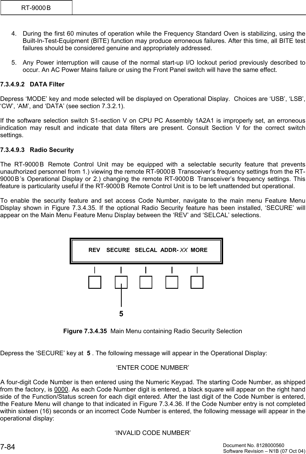          Document No. 8128000560  Software Revision &ndash; N1B (07 Oct 04) 7-84 RT-9000 B  4.  During the first 60 minutes of operation while the Frequency Standard Oven is stabilizing, using the Built-In-Test-Equipment (BITE) function may produce erroneous failures. After this time, all BITE test failures should be considered genuine and appropriately addressed.  5.  Any Power interruption will cause of the normal start-up I/O lockout period previously described to occur. An AC Power Mains failure or using the Front Panel switch will have the same effect.  7.3.4.9.2   DATA Filter  Depress &lsquo;MODE&rsquo; key and mode selected will be displayed on Operational Display.  Choices are &lsquo;USB&rsquo;, &lsquo;LSB&rsquo;, &lsquo;CW&rsquo;, &lsquo;AM&rsquo;, and &lsquo;DATA&rsquo; (see section 7.3.2.1).    If the software selection switch S1-section V on CPU PC Assembly 1A2A1 is improperly set, an erroneous indication may result and indicate that data filters are present. Consult Section V for the correct switch settings.  7.3.4.9.3   Radio Security  The RT-9000 B  Remote Control Unit may be equipped with a selectable security feature that prevents unauthorized personnel from 1.) viewing the remote RT-9000 B  Transceiver&rsquo;s frequency settings from the RT-9000 B &rsquo;s Operational Display or 2.) changing the remote RT-9000 B  Transceiver&rsquo;s frequency settings. This feature is particularity useful if the RT-9000 B  Remote Control Unit is to be left unattended but operational.  To enable the security feature and set access Code Number, navigate to the main menu Feature Menu Display shown in Figure 7.3.4.35. If the optional Radio Security feature has been installed, &lsquo;SECURE&rsquo; will appear on the Main Menu Feature Menu Display between the &lsquo;REV&rsquo; and &lsquo;SELCAL&rsquo; selections.                Figure 7.3.4.35  Main Menu containing Radio Security Selection   Depress the &lsquo;SECURE&rsquo; key at  5 . The following message will appear in the Operational Display:  &lsquo;ENTER CODE NUMBER&rsquo;  A four-digit Code Number is then entered using the Numeric Keypad. The starting Code Number, as shipped from the factory, is 0000. As each Code Number digit is entered, a black square will appear on the right hand side of the Function/Status screen for each digit entered. After the last digit of the Code Number is entered, the Feature Menu will change to that indicated in Figure 7.3.4.36. If the Code Number entry is not completed within sixteen (16) seconds or an incorrect Code Number is entered, the following message will appear in the operational display:  &lsquo;INVALID CODE NUMBER&rsquo;             REV    SECURE   SELCAL  ADDR- XX  MORE   5
