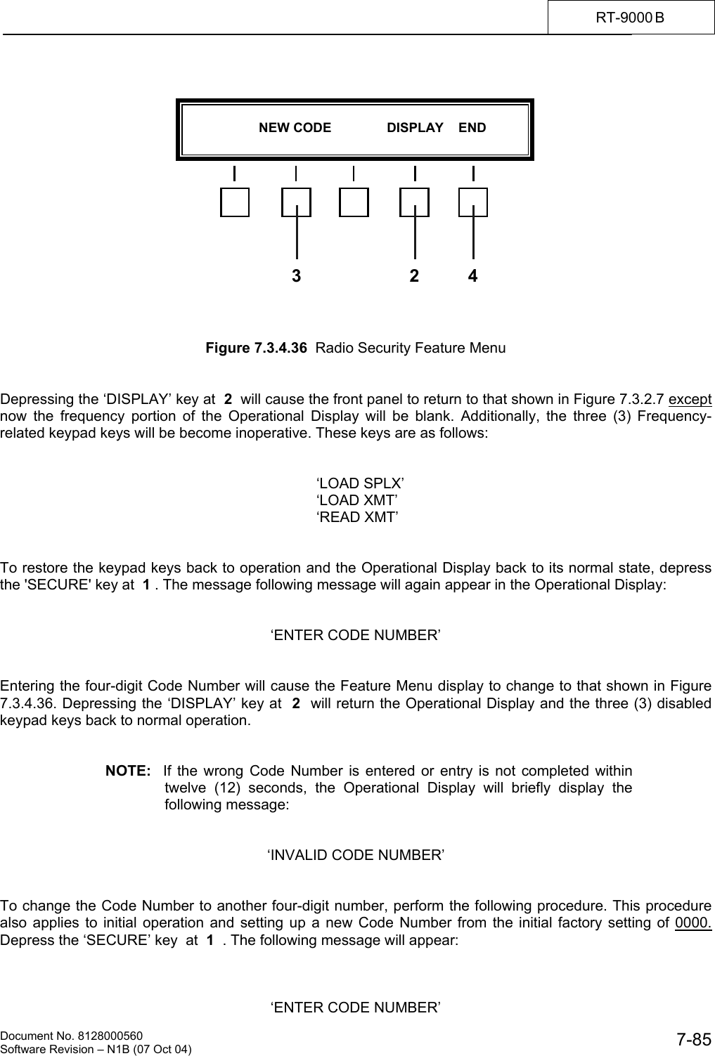    Document No. 8128000560    Software Revision &ndash; N1B (07 Oct 04)  7-85RT-9000 B                  Figure 7.3.4.36  Radio Security Feature Menu   Depressing the &lsquo;DISPLAY&rsquo; key at  2  will cause the front panel to return to that shown in Figure 7.3.2.7 except now the frequency portion of the Operational Display will be blank. Additionally, the three (3) Frequency-related keypad keys will be become inoperative. These keys are as follows:         &lsquo;LOAD SPLX&rsquo;       &lsquo;LOAD XMT&rsquo;       &lsquo;READ XMT&rsquo;   To restore the keypad keys back to operation and the Operational Display back to its normal state, depress the 'SECURE' key at  1 . The message following message will again appear in the Operational Display:   &lsquo;ENTER CODE NUMBER&rsquo;   Entering the four-digit Code Number will cause the Feature Menu display to change to that shown in Figure 7.3.4.36. Depressing the &lsquo;DISPLAY&rsquo; key at  2  will return the Operational Display and the three (3) disabled keypad keys back to normal operation.   NOTE:  If the wrong Code Number is entered or entry is not completed within twelve (12) seconds, the Operational Display will briefly display the following message:   &lsquo;INVALID CODE NUMBER&rsquo;   To change the Code Number to another four-digit number, perform the following procedure. This procedure also applies to initial operation and setting up a new Code Number from the initial factory setting of 0000. Depress the &lsquo;SECURE&rsquo; key  at  1  . The following message will appear:    &lsquo;ENTER CODE NUMBER&rsquo;                      NEW CODE               DISPLAY    END  43 2