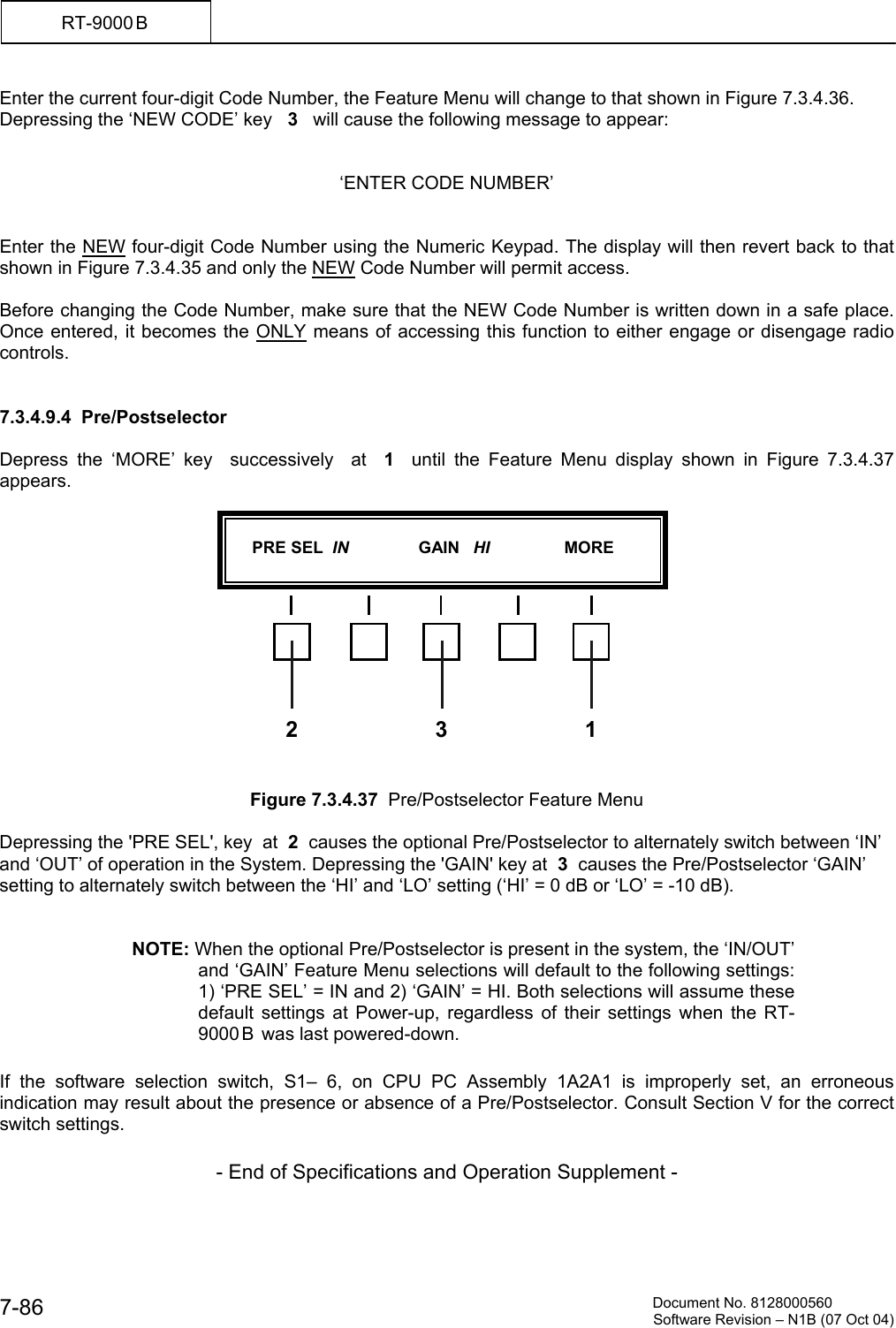         Document No. 8128000560  Software Revision &ndash; N1B (07 Oct 04) 7-86 RT-9000 B  Enter the current four-digit Code Number, the Feature Menu will change to that shown in Figure 7.3.4.36. Depressing the &lsquo;NEW CODE&rsquo; key   3   will cause the following message to appear:   &lsquo;ENTER CODE NUMBER&rsquo;   Enter the NEW four-digit Code Number using the Numeric Keypad. The display will then revert back to that shown in Figure 7.3.4.35 and only the NEW Code Number will permit access.  Before changing the Code Number, make sure that the NEW Code Number is written down in a safe place.  Once entered, it becomes the ONLY means of accessing this function to either engage or disengage radio controls.   7.3.4.9.4  Pre/Postselector  Depress the &lsquo;MORE&rsquo; key  successively  at  1  until the Feature Menu display shown in Figure 7.3.4.37 appears.               Figure 7.3.4.37  Pre/Postselector Feature Menu  Depressing the 'PRE SEL', key  at  2  causes the optional Pre/Postselector to alternately switch between &lsquo;IN&rsquo; and &lsquo;OUT&rsquo; of operation in the System. Depressing the 'GAIN' key at  3  causes the Pre/Postselector &lsquo;GAIN&rsquo; setting to alternately switch between the &lsquo;HI&rsquo; and &lsquo;LO&rsquo; setting (&lsquo;HI&rsquo; = 0 dB or &lsquo;LO&rsquo; = -10 dB).   NOTE: When the optional Pre/Postselector is present in the system, the &lsquo;IN/OUT&rsquo; and &lsquo;GAIN&rsquo; Feature Menu selections will default to the following settings: 1) &lsquo;PRE SEL&rsquo; = IN and 2) &lsquo;GAIN&rsquo; = HI. Both selections will assume these default settings at Power-up, regardless of their settings when the RT-9000 B  was last powered-down.  If the software selection switch, S1&ndash; 6, on CPU PC Assembly 1A2A1 is improperly set, an erroneous indication may result about the presence or absence of a Pre/Postselector. Consult Section V for the correct switch settings.  - End of Specifications and Operation Supplement -       PRE SEL  IN               GAIN   HI                MORE  12 3