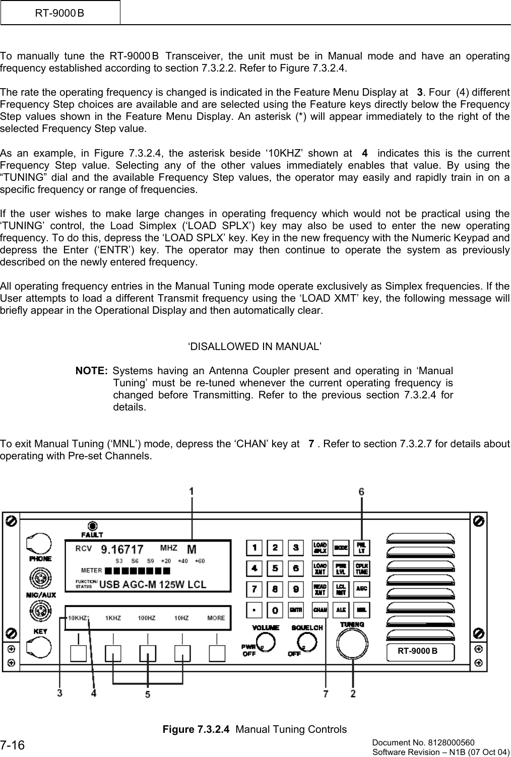          Document No. 8128000560  Software Revision &ndash; N1B (07 Oct 04) 7-16 RT-9000 B  To manually tune the RT-9000 B  Transceiver, the unit must be in Manual mode and have an operating frequency established according to section 7.3.2.2. Refer to Figure 7.3.2.4.   The rate the operating frequency is changed is indicated in the Feature Menu Display at   3. Four  (4) different Frequency Step choices are available and are selected using the Feature keys directly below the Frequency Step values shown in the Feature Menu Display. An asterisk (*) will appear immediately to the right of the selected Frequency Step value.  As an example, in Figure 7.3.2.4, the asterisk beside &lsquo;10KHZ&rsquo; shown at  4   indicates this is the current Frequency Step value. Selecting any of the other values immediately enables that value. By using the &ldquo;TUNING&rdquo; dial and the available Frequency Step values, the operator may easily and rapidly train in on a specific frequency or range of frequencies.  If the user wishes to make large changes in operating frequency which would not be practical using the &lsquo;TUNING&rsquo; control, the Load Simplex (&lsquo;LOAD SPLX&rsquo;) key may also be used to enter the new operating frequency. To do this, depress the &lsquo;LOAD SPLX&rsquo; key. Key in the new frequency with the Numeric Keypad and depress the Enter (&lsquo;ENTR&rsquo;) key. The operator may then continue to operate the system as previously described on the newly entered frequency.  All operating frequency entries in the Manual Tuning mode operate exclusively as Simplex frequencies. If the User attempts to load a different Transmit frequency using the &lsquo;LOAD XMT&rsquo; key, the following message will briefly appear in the Operational Display and then automatically clear.   &lsquo;DISALLOWED IN MANUAL&rsquo;  NOTE: Systems having an Antenna Coupler present and operating in &lsquo;Manual Tuning&rsquo; must be re-tuned whenever the current operating frequency is changed before Transmitting. Refer to the previous section 7.3.2.4 for details.   To exit Manual Tuning (&lsquo;MNL&rsquo;) mode, depress the &lsquo;CHAN&rsquo; key at   7 . Refer to section 7.3.2.7 for details about operating with Pre-set Channels.      Figure 7.3.2.4  Manual Tuning Controls RT-9000 B  