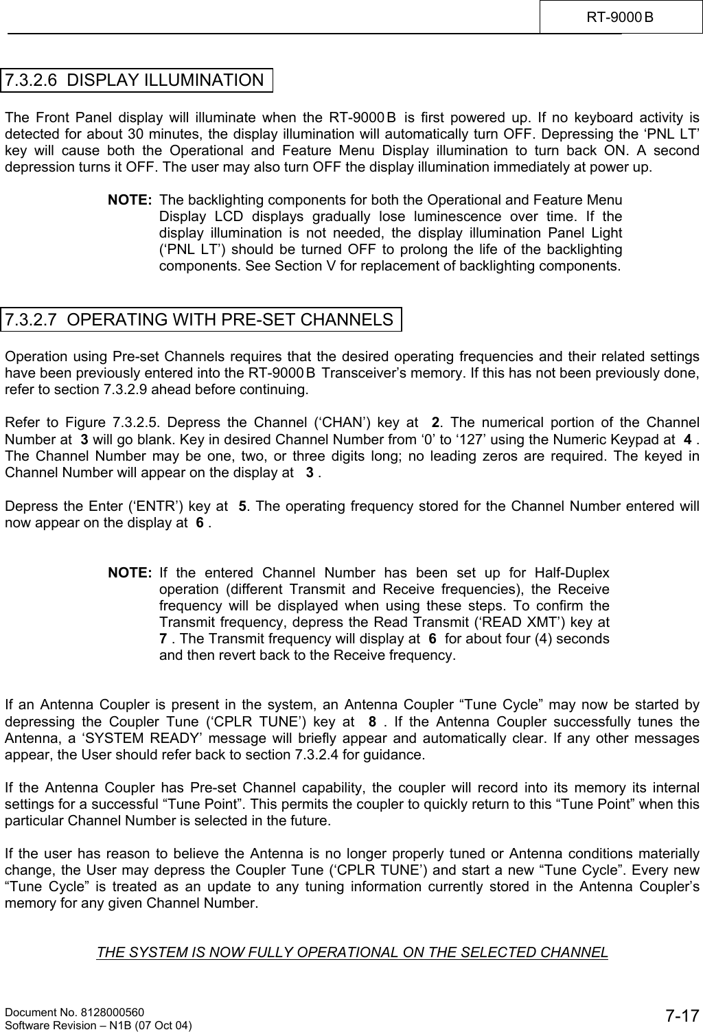    Document No. 8128000560    Software Revision &ndash; N1B (07 Oct 04)  7-17RT-9000 B  7.3.2.6  DISPLAY ILLUMINATION  The Front Panel display will illuminate when the RT-9000 B  is first powered up. If no keyboard activity is detected for about 30 minutes, the display illumination will automatically turn OFF. Depressing the &lsquo;PNL LT&rsquo; key will cause both the Operational and Feature Menu Display illumination to turn back ON. A second depression turns it OFF. The user may also turn OFF the display illumination immediately at power up.  NOTE:  The backlighting components for both the Operational and Feature Menu Display LCD displays gradually lose luminescence over time. If the display illumination is not needed, the display illumination Panel Light (&lsquo;PNL LT&rsquo;) should be turned OFF to prolong the life of the backlighting components. See Section V for replacement of backlighting components.   7.3.2.7  OPERATING WITH PRE-SET CHANNELS  Operation using Pre-set Channels requires that the desired operating frequencies and their related settings have been previously entered into the RT-9000 B  Transceiver&rsquo;s memory. If this has not been previously done, refer to section 7.3.2.9 ahead before continuing.  Refer to Figure 7.3.2.5. Depress the Channel (&lsquo;CHAN&rsquo;) key at  2. The numerical portion of the Channel Number at  3 will go blank. Key in desired Channel Number from &lsquo;0&rsquo; to &lsquo;127&rsquo; using the Numeric Keypad at  4 . The Channel Number may be one, two, or three digits long; no leading zeros are required. The keyed in Channel Number will appear on the display at   3 .  Depress the Enter (&lsquo;ENTR&rsquo;) key at  5. The operating frequency stored for the Channel Number entered will now appear on the display at  6 .   NOTE:  If the entered Channel Number has been set up for Half-Duplex operation (different Transmit and Receive frequencies), the Receive frequency will be displayed when using these steps. To confirm the Transmit frequency, depress the Read Transmit (&lsquo;READ XMT&rsquo;) key at  7 . The Transmit frequency will display at  6  for about four (4) seconds and then revert back to the Receive frequency.   If an Antenna Coupler is present in the system, an Antenna Coupler &ldquo;Tune Cycle&rdquo; may now be started by depressing the Coupler Tune (&lsquo;CPLR TUNE&rsquo;) key at  8  . If the Antenna Coupler successfully tunes the Antenna, a &lsquo;SYSTEM READY&rsquo; message will briefly appear and automatically clear. If any other messages appear, the User should refer back to section 7.3.2.4 for guidance.  If the Antenna Coupler has Pre-set Channel capability, the coupler will record into its memory its internal settings for a successful &ldquo;Tune Point&rdquo;. This permits the coupler to quickly return to this &ldquo;Tune Point&rdquo; when this particular Channel Number is selected in the future.  If the user has reason to believe the Antenna is no longer properly tuned or Antenna conditions materially change, the User may depress the Coupler Tune (&lsquo;CPLR TUNE&rsquo;) and start a new &ldquo;Tune Cycle&rdquo;. Every new &ldquo;Tune Cycle&rdquo; is treated as an update to any tuning information currently stored in the Antenna Coupler&rsquo;s memory for any given Channel Number.    THE SYSTEM IS NOW FULLY OPERATIONAL ON THE SELECTED CHANNEL 