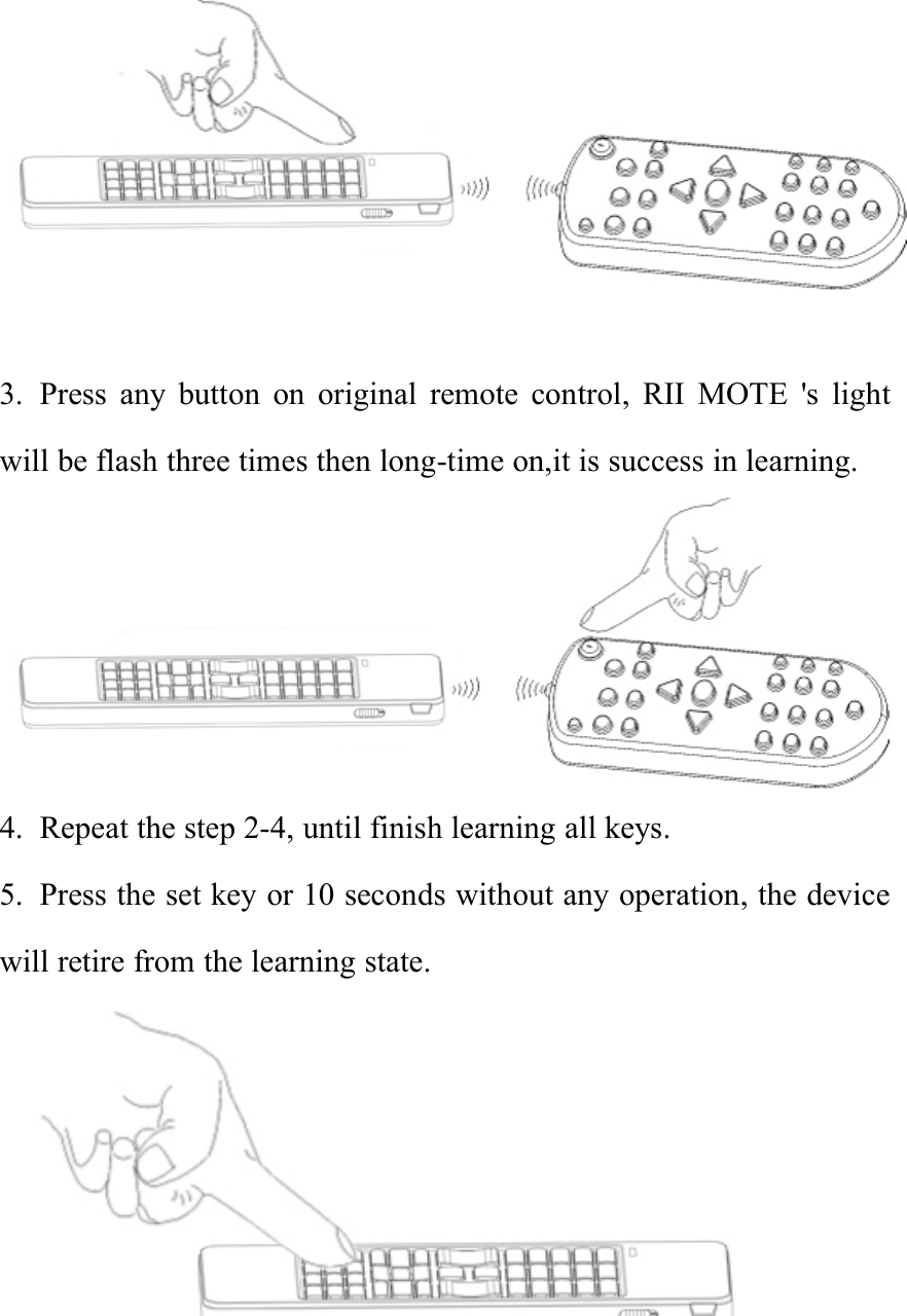 3. Press any button on original remote control, RII MOTE &apos;s lightwill be flash three times then long-time on,it is success in learning.4. Repeat the step 2-4, until finish learning all keys.5. Press the set key or 10 seconds without any operation, the devicewill retire from the learning state.