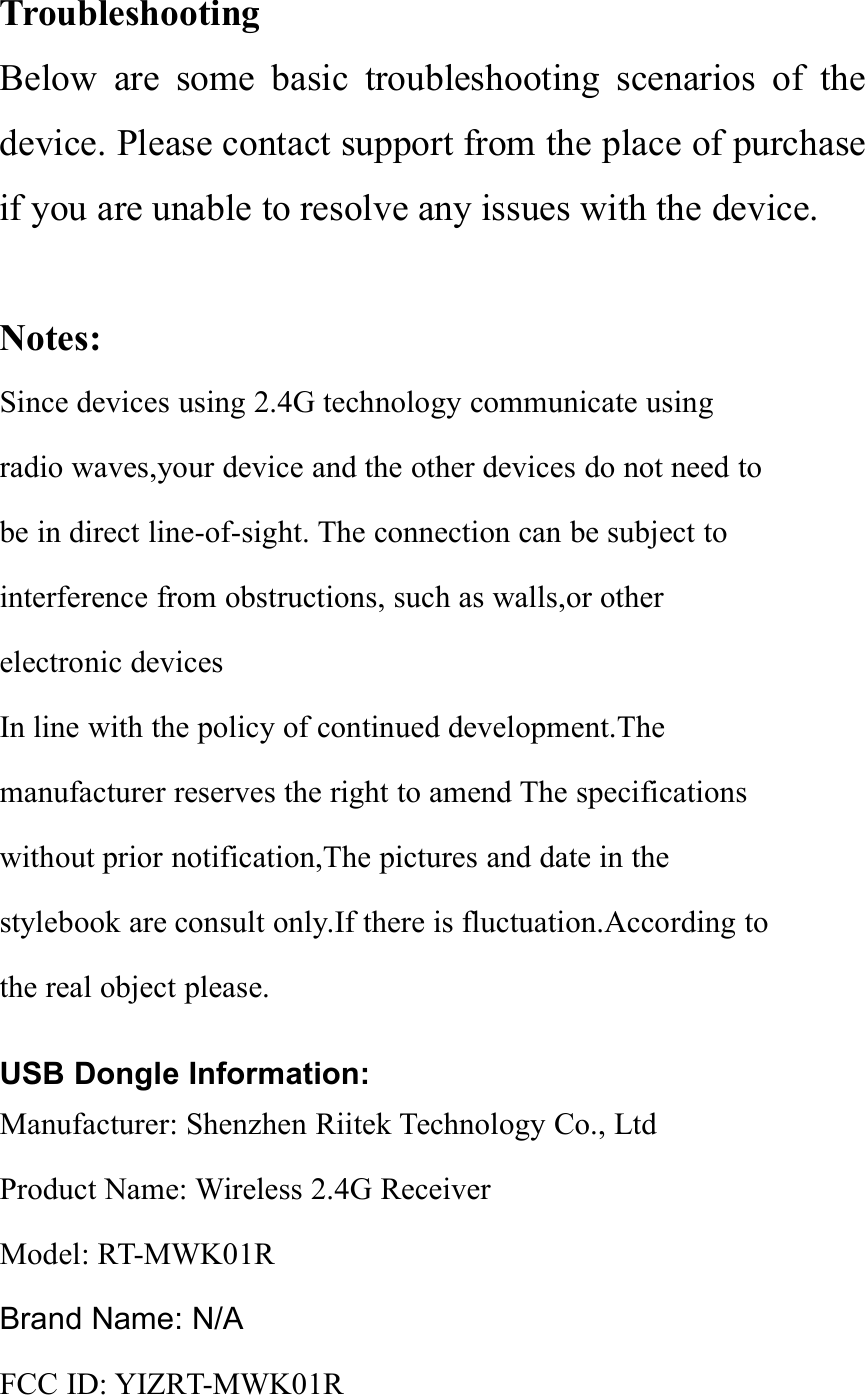 TroubleshootingBelow are some basic troubleshooting scenarios of thedevice. Please contact support from the place of purchaseif you are unable to resolve any issues with the device.Notes:Since devices using 2.4G technology communicate usingradio waves,your device and the other devices do not need tobe in direct line-of-sight. The connection can be subject tointerference from obstructions, such as walls,or otherelectronic devicesIn line with the policy of continued development.Themanufacturer reserves the right to amend The specificationswithout prior notification,The pictures and date in thestylebook are consult only.If there is fluctuation.According tothe real object please.USB Dongle Information:Manufacturer: Shenzhen Riitek Technology Co., LtdProduct Name: Wireless 2.4G ReceiverModel: RT-MWK01RBrand Name: N/AFCC ID: YIZRT-MWK01R