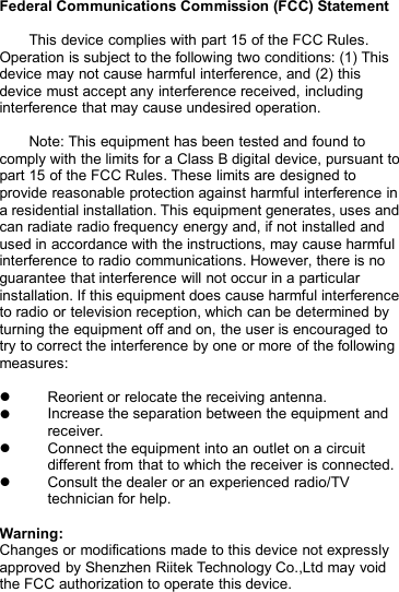 Federal Communications Commission (FCC) StatementThis device complies with part 15 of the FCC Rules.Operation is subject to the following two conditions: (1) Thisdevice may not cause harmful interference, and (2) thisdevice must accept any interference received, includinginterference that may cause undesired operation.Note: This equipment has been tested and found tocomply with the limits for a Class B digital device, pursuant topart 15 of the FCC Rules. These limits are designed toprovide reasonable protection against harmful interference ina residential installation. This equipment generates, uses andcan radiate radio frequency energy and, if not installed andused in accordance with the instructions, may cause harmfulinterference to radio communications. However, there is noguarantee that interference will not occur in a particularinstallation. If this equipment does cause harmful interferenceto radio or television reception, which can be determined byturning the equipment off and on, the user is encouraged totry to correct the interference by one or more of the followingmeasures:Reorient or relocate the receiving antenna.Increase the separation between the equipment andreceiver.Connect the equipment into an outlet on a circuitdifferent from that to which the receiver is connected.Consult the dealer or an experienced radio/TVtechnician for help.Warning:Changes or modifications made to this device not expresslyapproved by Shenzhen Riitek Technology Co.,Ltd may voidthe FCC authorization to operate this device.