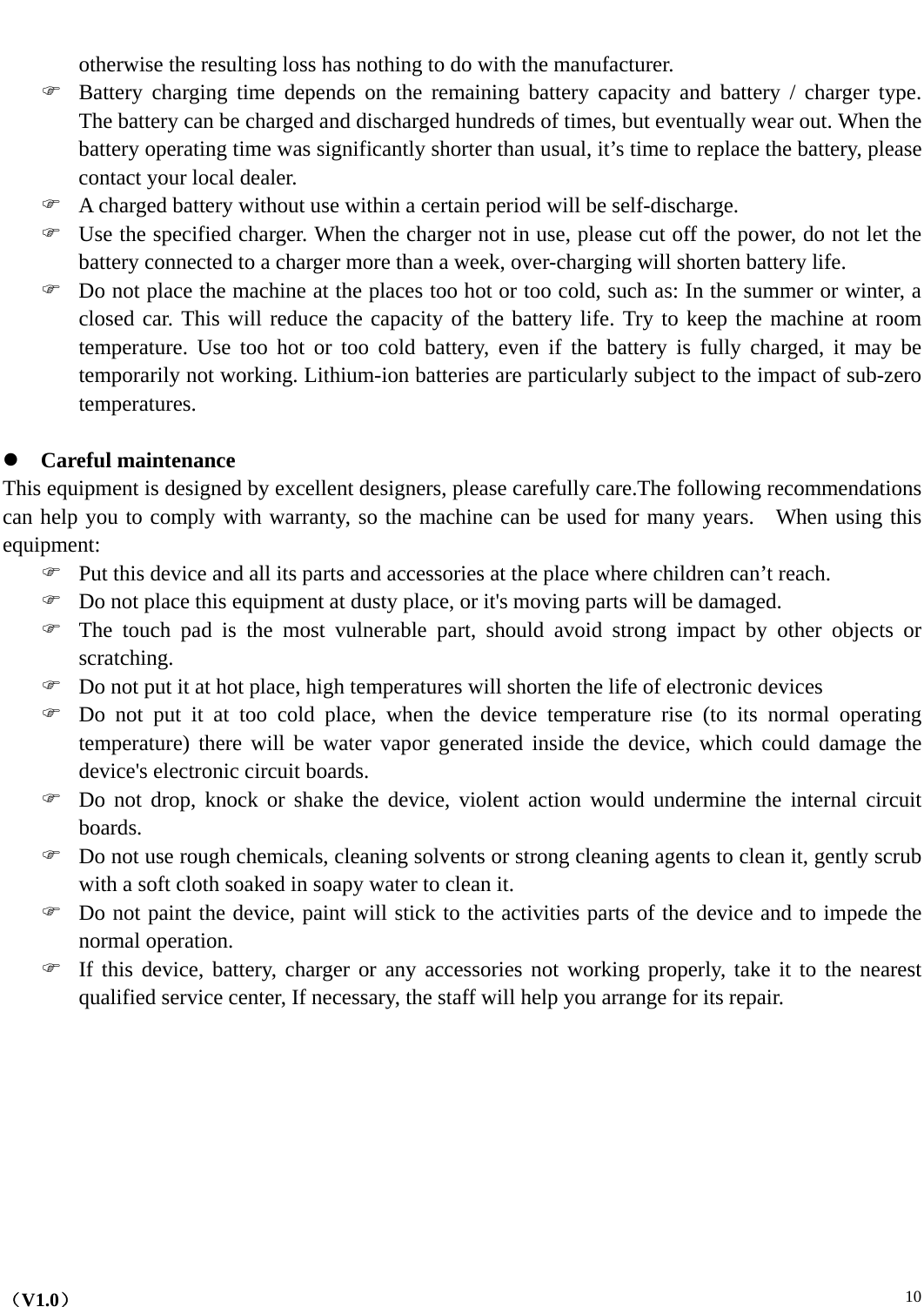    （V1.0）  10 otherwise the resulting loss has nothing to do with the manufacturer. ) Battery charging time depends on the remaining battery capacity and battery / charger type.  The battery can be charged and discharged hundreds of times, but eventually wear out. When the battery operating time was significantly shorter than usual, it’s time to replace the battery, please contact your local dealer. ) A charged battery without use within a certain period will be self-discharge. ) Use the specified charger. When the charger not in use, please cut off the power, do not let the battery connected to a charger more than a week, over-charging will shorten battery life. ) Do not place the machine at the places too hot or too cold, such as: In the summer or winter, a closed car. This will reduce the capacity of the battery life. Try to keep the machine at room temperature. Use too hot or too cold battery, even if the battery is fully charged, it may be temporarily not working. Lithium-ion batteries are particularly subject to the impact of sub-zero temperatures.  z Careful maintenance This equipment is designed by excellent designers, please carefully care.The following recommendations can help you to comply with warranty, so the machine can be used for many years.    When using this equipment:  ) Put this device and all its parts and accessories at the place where children can’t reach. ) Do not place this equipment at dusty place, or it&apos;s moving parts will be damaged. ) The touch pad is the most vulnerable part, should avoid strong impact by other objects or scratching. ) Do not put it at hot place, high temperatures will shorten the life of electronic devices ) Do not put it at too cold place, when the device temperature rise (to its normal operating temperature) there will be water vapor generated inside the device, which could damage the device&apos;s electronic circuit boards. ) Do not drop, knock or shake the device, violent action would undermine the internal circuit boards. ) Do not use rough chemicals, cleaning solvents or strong cleaning agents to clean it, gently scrub with a soft cloth soaked in soapy water to clean it. ) Do not paint the device, paint will stick to the activities parts of the device and to impede the normal operation. ) If this device, battery, charger or any accessories not working properly, take it to the nearest qualified service center, If necessary, the staff will help you arrange for its repair.          
