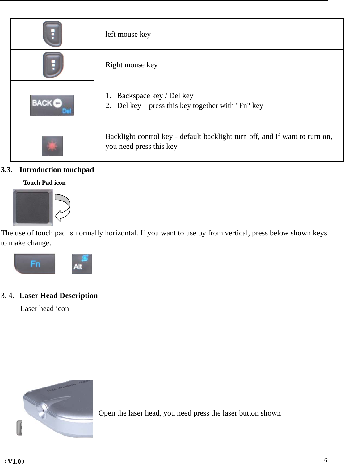    （V1.0）  6        left mouse key          Right mouse key      1. Backspace key / Del key 2. Del key – press this key together with &quot;Fn&quot; key    Backlight control key - default backlight turn off, and if want to turn on, you need press this key 3.3. Introduction touchpad  Touch Pad icon    The use of touch pad is normally horizontal. If you want to use by from vertical, press below shown keys to make change.         3.4. Laser Head Description Laser head icon            Open the laser head, you need press the laser button shown  