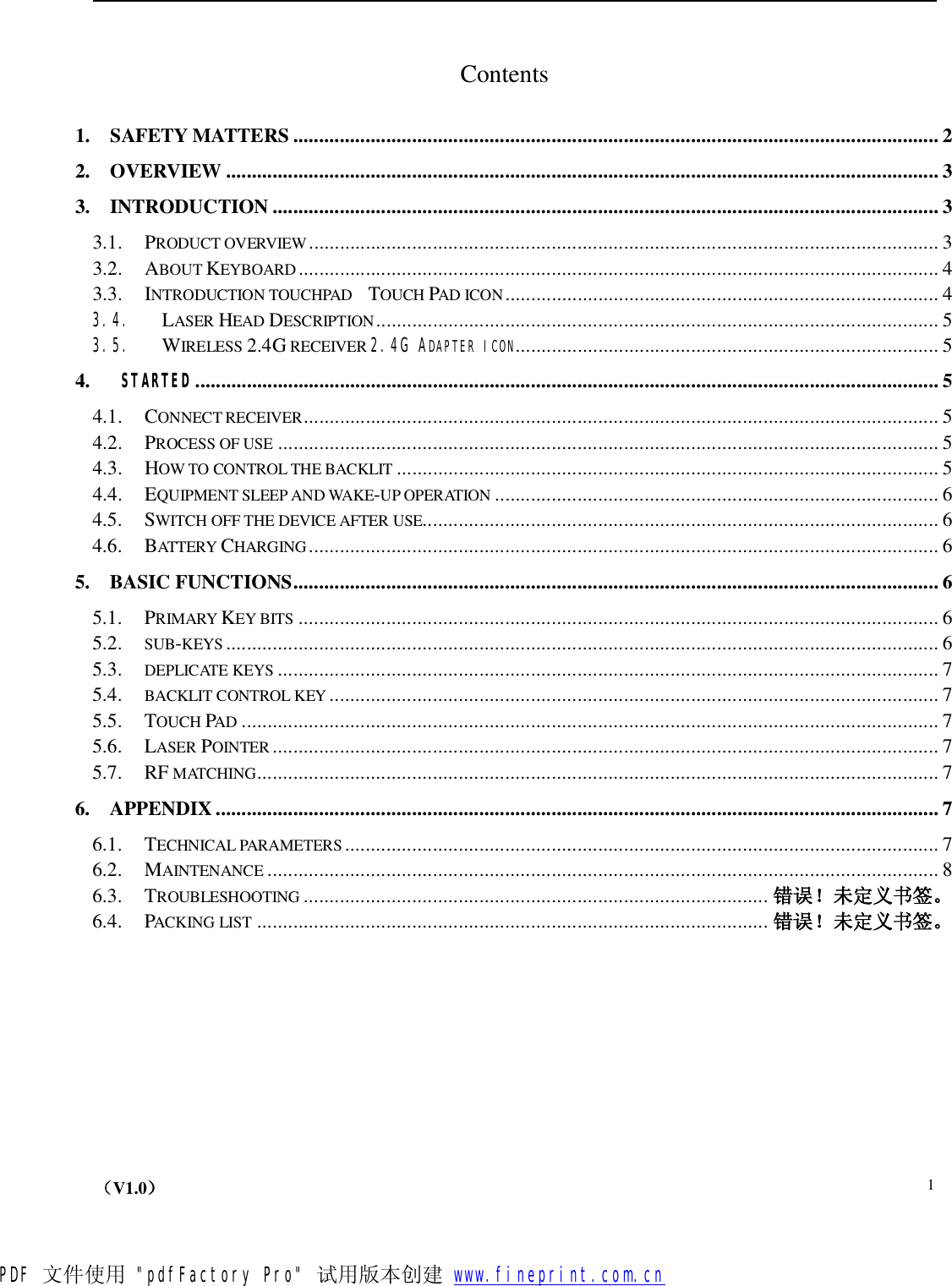    （V1.0）  1 Contents 1. SAFETY MATTERS.............................................................................................................................2 2. OVERVIEW..........................................................................................................................................3 3. INTRODUCTION.................................................................................................................................3 3.1. PRODUCT OVERVIEW..........................................................................................................................3 3.2. ABOUT KEYBOARD ............................................................................................................................4 3.3. INTRODUCTION TOUCHPAD  TOUCH PAD ICON....................................................................................4 3.4. LASER HEAD DESCRIPTION.............................................................................................................5 3.5. WIRELESS 2.4G RECEIVER 2.4G ADAPTER ICON..................................................................................5 4.  STARTED................................................................................................................................................5 4.1. CONNECT RECEIVER...........................................................................................................................5 4.2. PROCESS OF USE ................................................................................................................................5 4.3. HOW TO CONTROL THE BACKLIT .........................................................................................................5 4.4. EQUIPMENT SLEEP AND WAKE-UP OPERATION ......................................................................................6 4.5. SWITCH OFF THE DEVICE AFTER USE....................................................................................................6 4.6. BATTERY CHARGING..........................................................................................................................6 5. BASIC FUNCTIONS.............................................................................................................................6 5.1. PRIMARY KEY BITS ............................................................................................................................6 5.2. SUB-KEYS ..........................................................................................................................................6 5.3. DEPLICATE KEYS ................................................................................................................................7 5.4. BACKLIT CONTROL KEY ......................................................................................................................7 5.5. TOUCH PAD .......................................................................................................................................7 5.6. LASER POINTER .................................................................................................................................7 5.7. RF MATCHING....................................................................................................................................7 6. APPENDIX............................................................................................................................................7 6.1. TECHNICAL PARAMETERS...................................................................................................................7 6.2. MAINTENANCE ..................................................................................................................................8 6.3. TROUBLESHOOTING .......................................................................................... 错误！未定义书签。 6.4. PACKING LIST ................................................................................................... 错误！未定义书签。    PDF 文件使用 &quot;pdfFactory Pro&quot; 试用版本创建           www.fineprint.com.cn