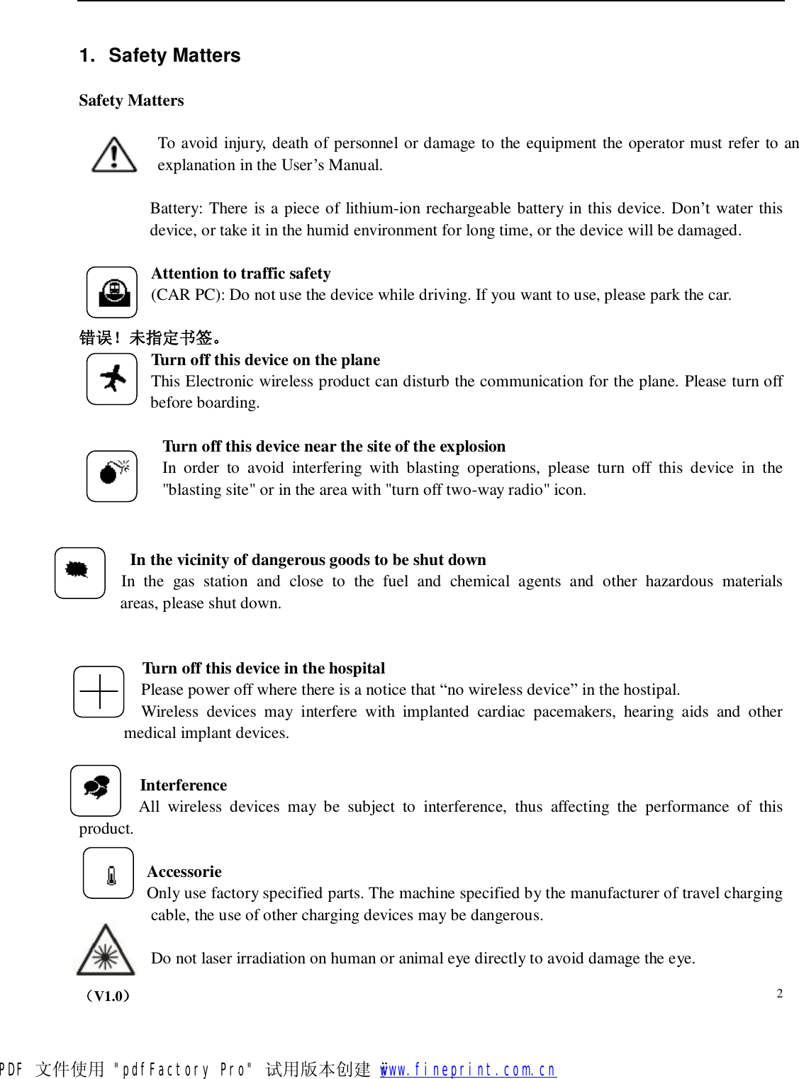    （V1.0）  2    1. Safety Matters  Safety Matters    To avoid injury, death of personnel or damage to the equipment the operator must refer to an explanation in the User’s Manual.   Battery: There is a piece of lithium-ion rechargeable battery in this device. Don’t water this device, or take it in the humid environment for long time, or the device will be damaged.  Attention to traffic safety (CAR PC): Do not use the device while driving. If you want to use, please park the car.  错误！未指定书签。 Turn off this device on the plane  This Electronic wireless product can disturb the communication for the plane. Please turn off before boarding.            Turn off this device near the site of the explosion In order to avoid interfering with blasting operations, please turn off this device in the &quot;blasting site&quot; or in the area with &quot;turn off two-way radio&quot; icon.   In the vicinity of dangerous goods to be shut down In the gas station and close to the fuel and chemical agents and other hazardous materials     areas, please shut down.   Turn off this device in the hospital Please power off where there is a notice that “no wireless device” in the hostipal.   Wireless devices may interfere with implanted cardiac pacemakers, hearing aids and other     medical implant devices.   Interference All wireless devices may be subject to interference, thus affecting the performance of this product.  Accessorie Only use factory specified parts. The machine specified by the manufacturer of travel charging cable, the use of other charging devices may be dangerous.  Do not laser irradiation on human or animal eye directly to avoid damage the eye. PDF 文件使用 &quot;pdfFactory Pro&quot; 试用版本创建   ÿ        www.fineprint.com.cn