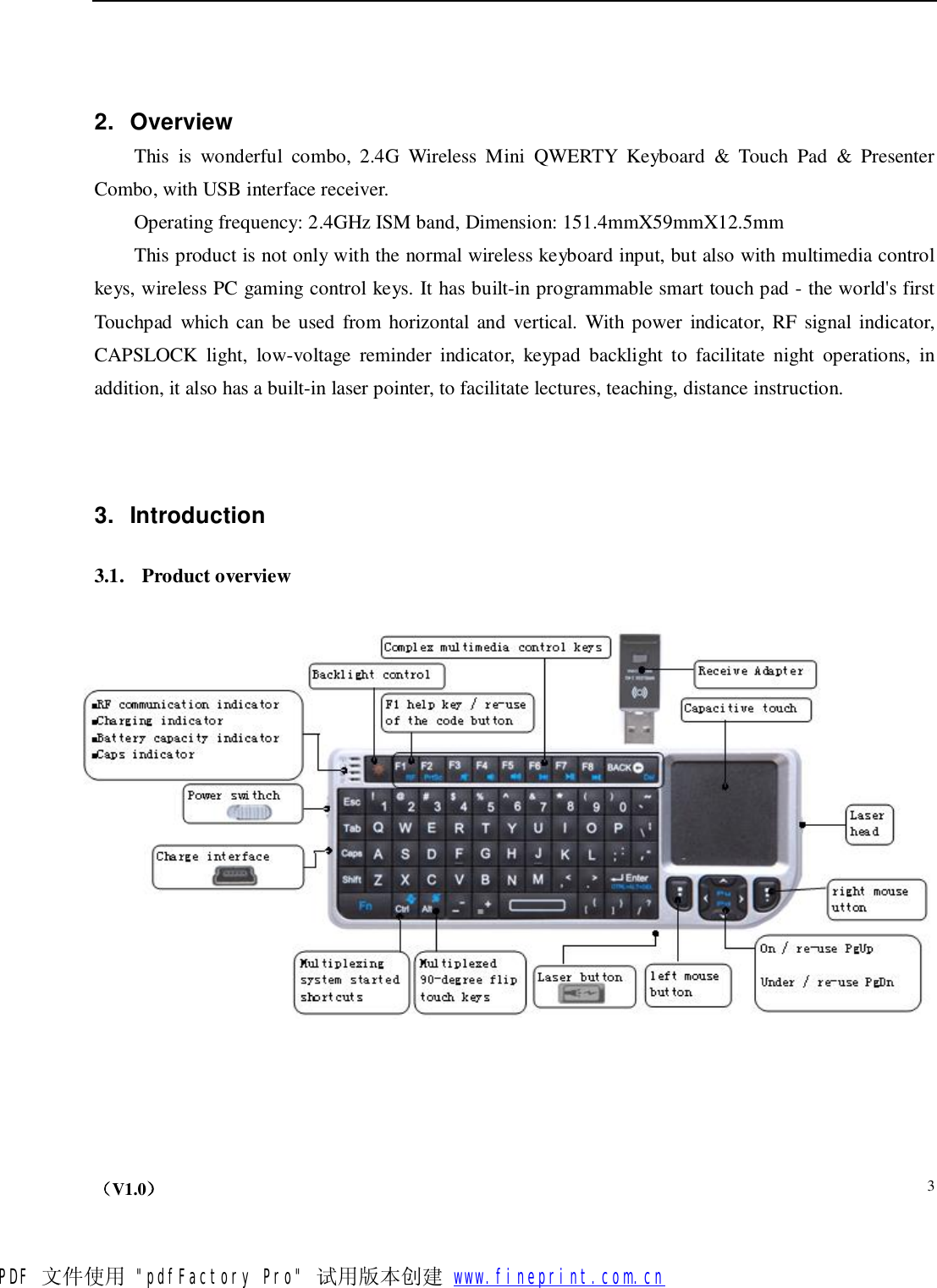    （V1.0）  3  2. Overview This is wonderful combo, 2.4G Wireless Mini QWERTY Keyboard &amp; Touch Pad &amp; Presenter Combo, with USB interface receiver.  Operating frequency: 2.4GHz ISM band, Dimension: 151.4mmX59mmX12.5mm This product is not only with the normal wireless keyboard input, but also with multimedia control keys, wireless PC gaming control keys. It has built-in programmable smart touch pad - the world&apos;s first Touchpad which can be used from horizontal and vertical. With power indicator, RF signal indicator, CAPSLOCK light, low-voltage reminder indicator, keypad backlight to facilitate night operations, in addition, it also has a built-in laser pointer, to facilitate lectures, teaching, distance instruction.   3. Introduction  3.1. Product overview        PDF 文件使用 &quot;pdfFactory Pro&quot; 试用版本创建           www.fineprint.com.cn