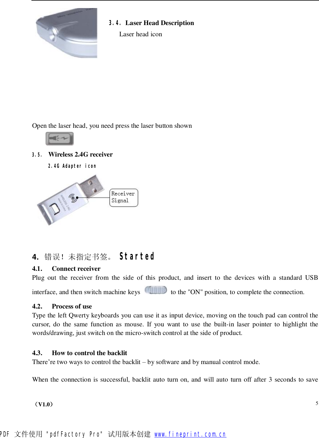    （V1.0）  5 3.4. Laser Head Description Laser head icon            Open the laser head, you need press the laser button shown  3.5. Wireless 2.4G receiver 2.4G Adapter icon   4.  错误！未指定书签。 Started 4.1.  Connect receiver Plug out the receiver from the side of this product, and insert to the devices with a standard USB interface, and then switch machine keys   to the &quot;ON&quot; position, to complete the connection. 4.2.  Process of use Type the left Qwerty keyboards you can use it as input device, moving on the touch pad can control the cursor, do the same function as mouse. If you want to use the built-in laser pointer to highlight the words/drawing, just switch on the micro-switch control at the side of product.  4.3.  How to control the backlit There’re two ways to control the backlit – by software and by manual control mode.   When the connection is successful, backlit auto turn on, and will auto turn off after 3 seconds to save PDF 文件使用 &quot;pdfFactory Pro&quot; 试用版本创建           www.fineprint.com.cn