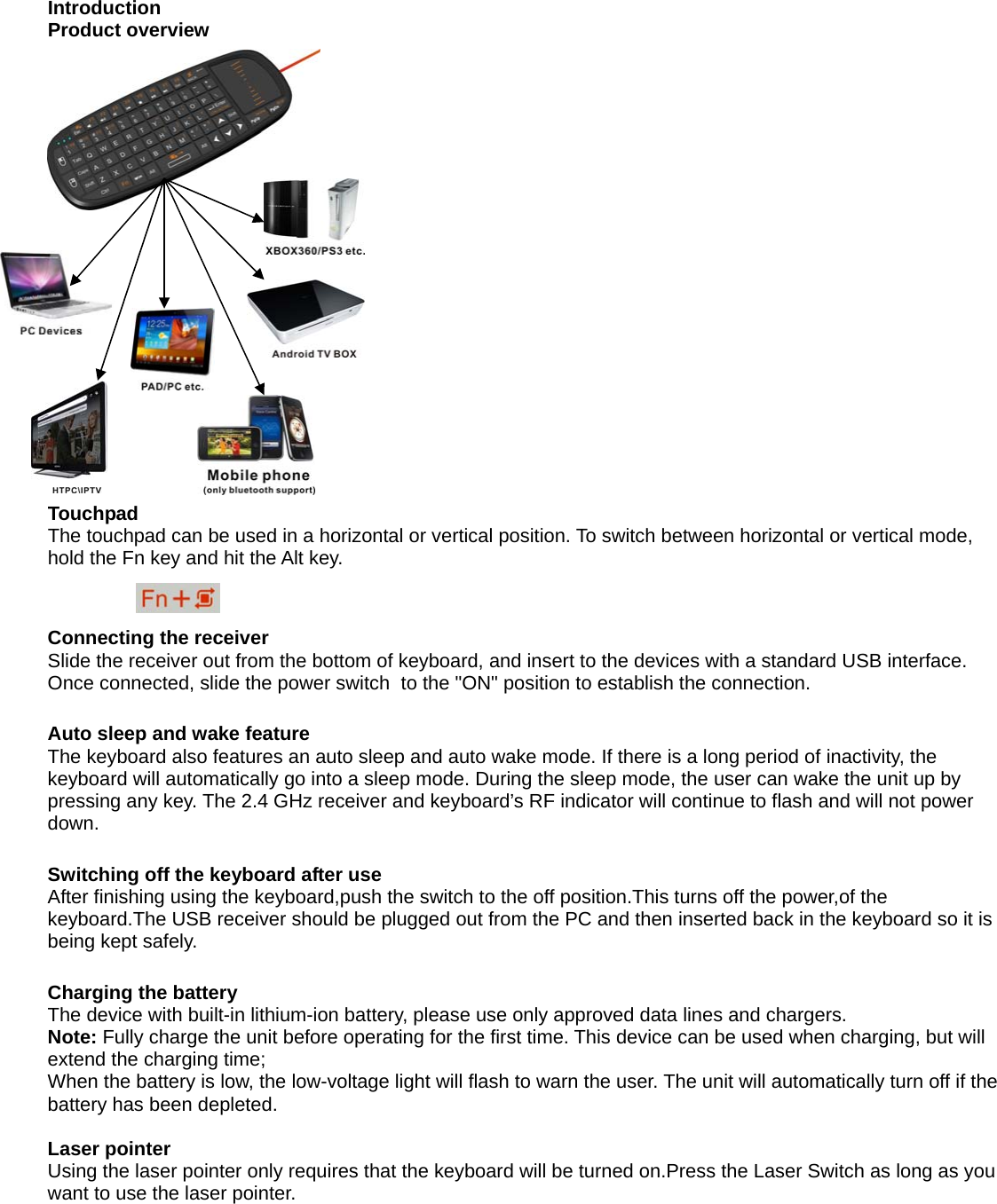  Introduction Product overview                 Touchpad The touchpad can be used in a horizontal or vertical position. To switch between horizontal or vertical mode, hold the Fn key and hit the Alt key.                    Connecting the receiver Slide the receiver out from the bottom of keyboard, and insert to the devices with a standard USB interface. Once connected, slide the power switch  to the &quot;ON&quot; position to establish the connection.  Auto sleep and wake feature The keyboard also features an auto sleep and auto wake mode. If there is a long period of inactivity, the keyboard will automatically go into a sleep mode. During the sleep mode, the user can wake the unit up by pressing any key. The 2.4 GHz receiver and keyboard’s RF indicator will continue to flash and will not power down.  Switching off the keyboard after use After finishing using the keyboard,push the switch to the off position.This turns off the power,of the keyboard.The USB receiver should be plugged out from the PC and then inserted back in the keyboard so it is being kept safely.  Charging the battery The device with built-in lithium-ion battery, please use only approved data lines and chargers. Note: Fully charge the unit before operating for the first time. This device can be used when charging, but will extend the charging time; When the battery is low, the low-voltage light will flash to warn the user. The unit will automatically turn off if the battery has been depleted.  Laser pointer Using the laser pointer only requires that the keyboard will be turned on.Press the Laser Switch as long as you want to use the laser pointer.          