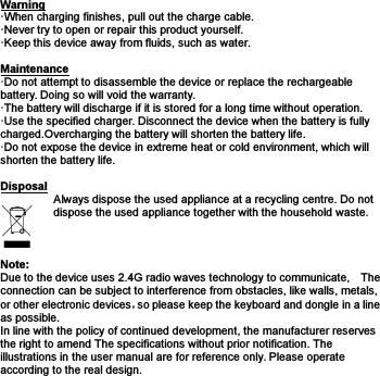 Warning·When charging finishes, pull out the charge cable.·Never try to open or repair this product yourself.·Keep this device away from fluids, such as water.Maintenance·Do not attempt to disassemble the device or replace the rechargeablebattery. Doing so will void the warranty.·The battery will discharge if it is stored for a long time without operation.·Use the specified charger. Disconnect the device when the battery is fullycharged.Overcharging the battery will shorten the battery life.·Do not expose the device in extreme heat or cold environment, which willshorten the battery life.DisposalAlways dispose the used appliance at a recycling centre. Do notdispose the used appliance together with the household waste.Note:Due to the device uses 2.4G radio waves technology to communicate, Theconnection can be subject to interference from obstacles, like walls, metals,or other electronic devices，so please keep the keyboard and dongle in a lineas possible.In line with the policy of continued development, the manufacturer reservesthe right to amend The specifications without prior notification. Theillustrations in the user manual are for reference only. Please operateaccording to the real design.