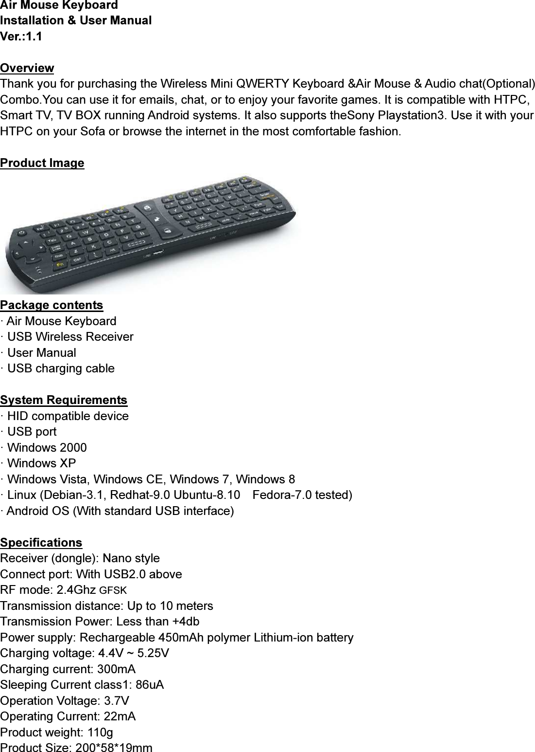 Air Mouse KeyboardInstallation &amp; User ManualVer.:1.1OverviewThank you for purchasing the Wireless Mini QWERTY Keyboard &amp;Air Mouse &amp; Audio chat(Optional)Combo.You can use it for emails, chat, or to enjoy your favorite games. It is compatible with HTPC,Smart TV, TV BOX running Android systems. It also supports theSony Playstation3. Use it with yourHTPC on your Sofa or browse the internet in the most comfortable fashion.Product ImagePackage contents· Air Mouse Keyboard· USB Wireless Receiver· User Manual· USB charging cableSystem Requirements· HID compatible device· USB port· Windows 2000· Windows XP· Windows Vista, Windows CE, Windows 7, Windows 8· Linux (Debian-3.1, Redhat-9.0 Ubuntu-8.10 Fedora-7.0 tested)· Android OS (With standard USB interface)SpecificationsReceiver (dongle): Nano styleConnect port: With USB2.0 aboveRF mode: 2.4Ghz GFSKTransmission distance: Up to 10 metersTransmission Power: Less than +4dbPower supply: Rechargeable 450mAh polymer Lithium-ion batteryCharging voltage: 4.4V ~ 5.25VCharging current: 300mASleeping Current class1: 86uAOperation Voltage: 3.7VOperating Current: 22mAProduct weight: 110gProduct Size: 200*58*19mm