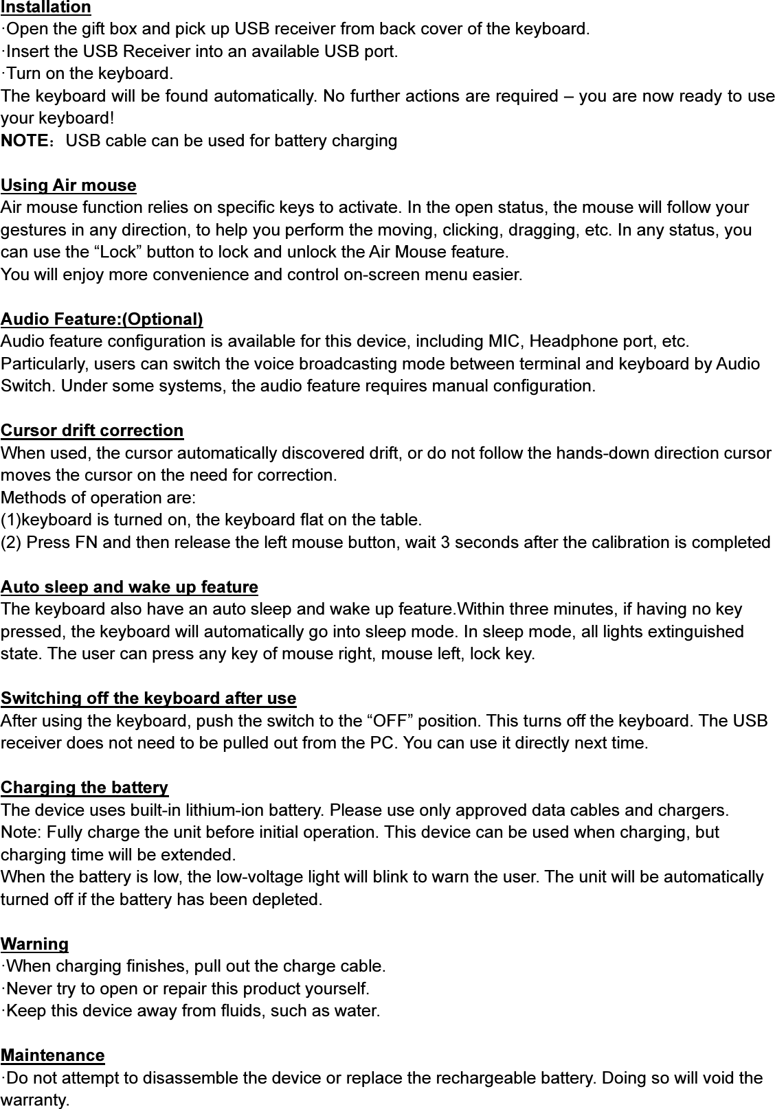 Installation·Open the gift box and pick up USB receiver from back cover of the keyboard.·Insert the USB Receiver into an available USB port.·Turn on the keyboard.The keyboard will be found automatically. No further actions are required – you are now ready to useyour keyboard!NOTE：USB cable can be used for battery chargingUsing Air mouseAir mouse function relies on specific keys to activate. In the open status, the mouse will follow yourgestures in any direction, to help you perform the moving, clicking, dragging, etc. In any status, youcan use the “Lock” button to lock and unlock the Air Mouse feature.You will enjoy more convenience and control on-screen menu easier.Audio Feature:(Optional)Audio feature configuration is available for this device, including MIC, Headphone port, etc.Particularly, users can switch the voice broadcasting mode between terminal and keyboard by AudioSwitch. Under some systems, the audio feature requires manual configuration.Cursor drift correctionWhen used, the cursor automatically discovered drift, or do not follow the hands-down direction cursormoves the cursor on the need for correction.Methods of operation are:(1)keyboard is turned on, the keyboard flat on the table.(2) Press FN and then release the left mouse button, wait 3 seconds after the calibration is completedAuto sleep and wake up featureThe keyboard also have an auto sleep and wake up feature.Within three minutes, if having no keypressed, the keyboard will automatically go into sleep mode. In sleep mode, all lights extinguishedstate. The user can press any key of mouse right, mouse left, lock key.Switching off the keyboard after useAfter using the keyboard, push the switch to the “OFF” position. This turns off the keyboard. The USBreceiver does not need to be pulled out from the PC. You can use it directly next time.Charging the batteryThe device uses built-in lithium-ion battery. Please use only approved data cables and chargers.Note: Fully charge the unit before initial operation. This device can be used when charging, butcharging time will be extended.When the battery is low, the low-voltage light will blink to warn the user. The unit will be automaticallyturned off if the battery has been depleted.Warning·When charging finishes, pull out the charge cable.·Never try to open or repair this product yourself.·Keep this device away from fluids, such as water.Maintenance·Do not attempt to disassemble the device or replace the rechargeable battery. Doing so will void thewarranty.