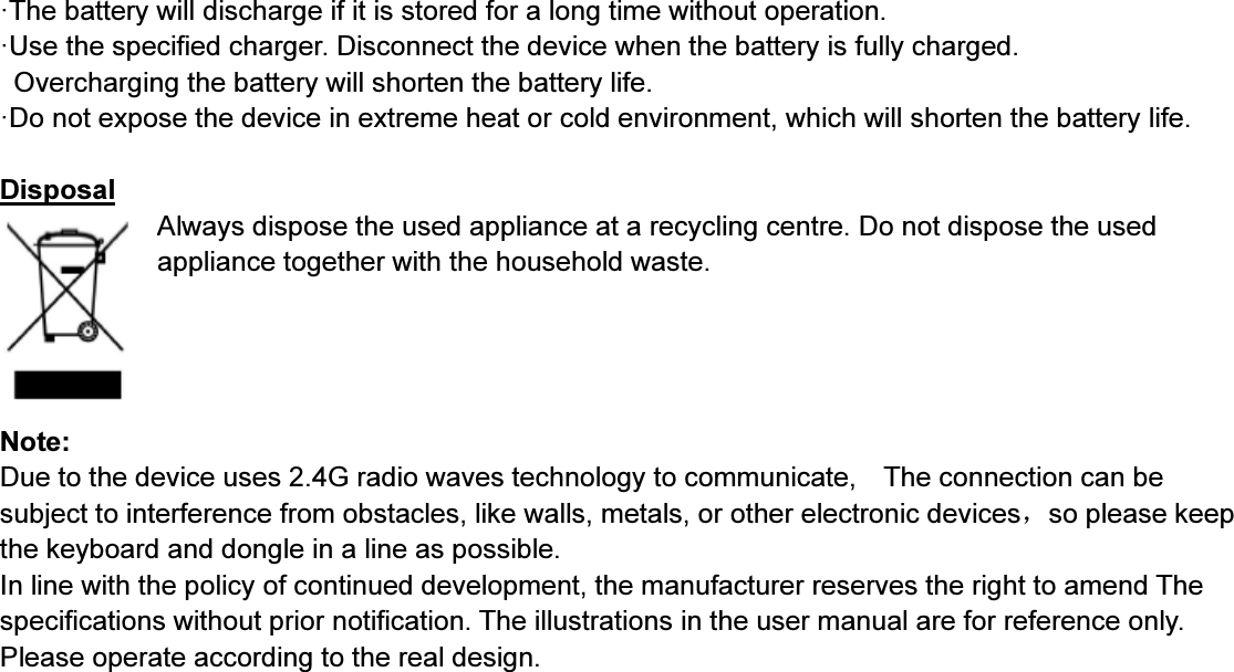 ·The battery will discharge if it is stored for a long time without operation.·Use the specified charger. Disconnect the device when the battery is fully charged.Overcharging the battery will shorten the battery life.·Do not expose the device in extreme heat or cold environment, which will shorten the battery life.DisposalAlwaysdispose the used appliance at a recycling centre. Do not dispose the usedappliance together with the household waste.Note:Due to the device uses 2.4G radio waves technology to communicate, The connection can besubject to interference from obstacles, like walls, metals, or other electronic devices，so please keepthe keyboard and dongle in a line as possible.In line with the policy of continued development, the manufacturer reserves the right to amend Thespecifications without prior notification. The illustrations in the user manual are for reference only.Please operate according to the real design.