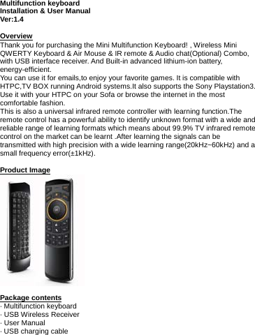   Multifunction keyboard Installation &amp; User Manual Ver:1.4  Overview Thank you for purchasing the Mini Multifunction Keyboard! , Wireless Mini QWERTY Keyboard &amp; Air Mouse &amp; IR remote &amp; Audio chat(Optional) Combo, with USB interface receiver. And Built-in advanced lithium-ion battery, energy-efficient. You can use it for emails,to enjoy your favorite games. It is compatible with HTPC,TV BOX running Android systems.It also supports the Sony Playstation3. Use it with your HTPC on your Sofa or browse the internet in the most comfortable fashion. This is also a universal infrared remote controller with learning function.The remote control has a powerful ability to identify unknown format with a wide and reliable range of learning formats which means about 99.9% TV infrared remote control on the market can be learnt .After learning the signals can be transmitted with high precision with a wide learning range(20kHz~60kHz) and a small frequency error(±1kHz).  Product Image   Package contents · Multifunction keyboard · USB Wireless Receiver · User Manual · USB charging cable       