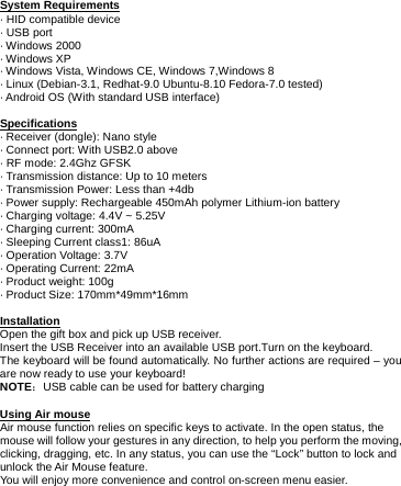     System Requirements · HID compatible device · USB port · Windows 2000 · Windows XP · Windows Vista, Windows CE, Windows 7,Windows 8 · Linux (Debian-3.1, Redhat-9.0 Ubuntu-8.10 Fedora-7.0 tested) · Android OS (With standard USB interface)  Specifications · Receiver (dongle): Nano style           · Connect port: With USB2.0 above             · RF mode: 2.4Ghz GFSK     · Transmission distance: Up to 10 meters   · Transmission Power: Less than +4db         · Power supply: Rechargeable 450mAh polymer Lithium-ion battery   · Charging voltage: 4.4V ~ 5.25V      · Charging current: 300mA      · Sleeping Current class1: 86uA      · Operation Voltage: 3.7V      · Operating Current: 22mA      · Product weight: 100g     · Product Size: 170mm*49mm*16mm      Installation Open the gift box and pick up USB receiver. Insert the USB Receiver into an available USB port.Turn on the keyboard.   The keyboard will be found automatically. No further actions are required – you are now ready to use your keyboard! NOTE：USB cable can be used for battery charging  Using Air mouse Air mouse function relies on specific keys to activate. In the open status, the mouse will follow your gestures in any direction, to help you perform the moving, clicking, dragging, etc. In any status, you can use the “Lock” button to lock and unlock the Air Mouse feature.   You will enjoy more convenience and control on-screen menu easier.        