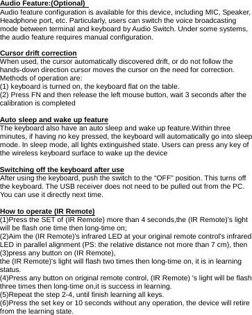     Audio Feature:(Optional)   Audio feature configuration is available for this device, including MIC, Speaker, Headphone port, etc. Particularly, users can switch the voice broadcasting mode between terminal and keyboard by Audio Switch. Under some systems, the audio feature requires manual configuration.  Cursor drift correction When used, the cursor automatically discovered drift, or do not follow the hands-down direction cursor moves the cursor on the need for correction. Methods of operation are: (1) keyboard is turned on, the keyboard flat on the table. (2) Press FN and then release the left mouse button, wait 3 seconds after the calibration is completed  Auto sleep and wake up feature The keyboard also have an auto sleep and wake up feature.Within three minutes, if having no key pressed, the keyboard will automatically go into sleep mode. In sleep mode, all lights extinguished state. Users can press any key of the wireless keyboard surface to wake up the device  Switching off the keyboard after use After using the keyboard, push the switch to the “OFF” position. This turns off the keyboard. The USB receiver does not need to be pulled out from the PC. You can use it directly next time.  How to operate (IR Remote) (1)Press the SET of (IR Remote) more than 4 seconds,the (IR Remote)&apos;s light   will be flash one time then long-time on; (2)Aim the (IR Remote)&apos;s infrared LED at your original remote control&apos;s infrared LED in parallel alignment (PS: the relative distance not more than 7 cm), then (3)press any button on (IR Remote), the (IR Remote)&apos;s light will flash two times then long-time on, it is in learning status. (4)Press any button on original remote control, (IR Remote) &apos;s light will be flash three times then long-time on,it is success in learning. (5)Repeat the step 2-4, until finish learning all keys. (6)Press the set key or 10 seconds without any operation, the device will retire from the learning state.       