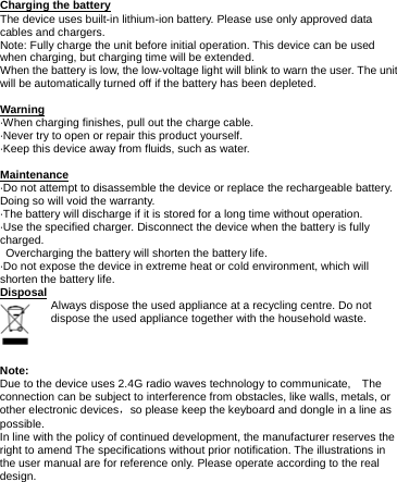      Charging the battery The device uses built-in lithium-ion battery. Please use only approved data cables and chargers. Note: Fully charge the unit before initial operation. This device can be used when charging, but charging time will be extended. When the battery is low, the low-voltage light will blink to warn the user. The unit will be automatically turned off if the battery has been depleted.  Warning ·When charging finishes, pull out the charge cable. ·Never try to open or repair this product yourself. ·Keep this device away from fluids, such as water.  Maintenance ·Do not attempt to disassemble the device or replace the rechargeable battery. Doing so will void the warranty. ·The battery will discharge if it is stored for a long time without operation. ·Use the specified charger. Disconnect the device when the battery is fully charged.   Overcharging the battery will shorten the battery life. ·Do not expose the device in extreme heat or cold environment, which will shorten the battery life. Disposal Always dispose the used appliance at a recycling centre. Do not dispose the used appliance together with the household waste.    Note: Due to the device uses 2.4G radio waves technology to communicate,    The connection can be subject to interference from obstacles, like walls, metals, or other electronic devices，so please keep the keyboard and dongle in a line as possible. In line with the policy of continued development, the manufacturer reserves the right to amend The specifications without prior notification. The illustrations in the user manual are for reference only. Please operate according to the real design.         