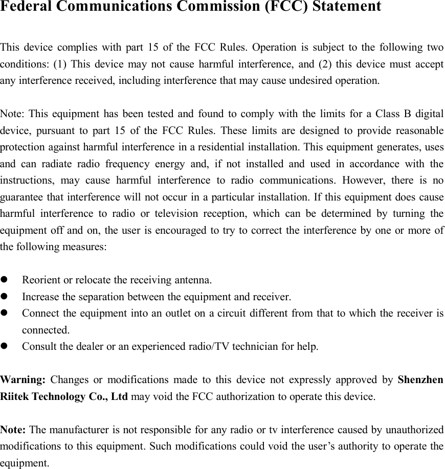 Federal Communications Commission (FCC) StatementThis device complies with part 15 of the FCC Rules. Operation is subject to the following twoconditions: (1) This device may not cause harmful interference, and (2) this device must acceptany interference received, including interference that may cause undesired operation.Note: This equipment has been tested and found to comply with the limits for a Class B digitaldevice, pursuant to part 15 of the FCC Rules. These limits are designed to provide reasonableprotection against harmful interference in a residential installation. This equipment generates, usesand can radiate radio frequency energy and, if not installed and used in accordance with theinstructions, may cause harmful interference to radio communications. However, there is noguarantee that interference will not occur in a particular installation. If this equipment does causeharmful interference to radio or television reception, which can be determined by turning theequipment off and on, the user is encouraged to try to correct the interference by one or more ofthe following measures:Reorient or relocate the receiving antenna.Increase the separation between the equipment and receiver.Connect the equipment into an outlet on a circuit different from that to which the receiver isconnected.Consult the dealer or an experienced radio/TV technician for help.Warning: Changes or modifications made to this device not expressly approved by ShenzhenRiitek Technology Co., Ltd may void the FCC authorization to operate this device.Note: The manufacturer is not responsible for any radio or tv interference caused by unauthorizedmodifications to this equipment. Such modifications could void the user’s authority to operate theequipment.