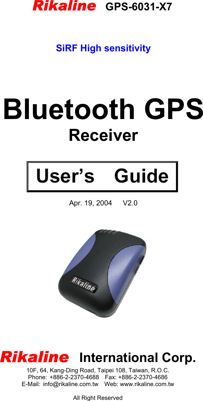        Rikaline    GPS-6031-X7   SiRF High sensitivity      Bluetooth GPS Receiver     Apr. 19, 2004   V2.0      Rikaline  International Corp. 10F, 64, Kang-Ding Road, Taipei 108, Taiwan, R.O.C. Phone: +886-2-2370-4688  Fax: +886-2-2370-4686 E-Mail: info@rikaline.com.tw  Web: www.rikaline.com.tw  All Right Reserved 