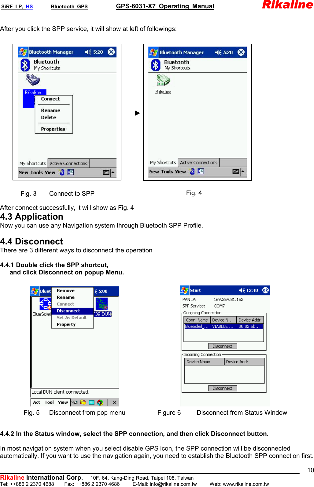 SiRF LP, HS       Bluetooth GPS           GPS-6031-X7 Operating Manual               Rikaline  Rikaline International Corp. After you click the SPP service, it will show at left of followings:                    Fig. 4 Fig. 3    Connect to SPP  After connect successfully, it will show as Fig. 4 4.3 Application Now you can use any Navigation system through Bluetooth SPP Profile.  4.4 Disconnect There are 3 different ways to disconnect the operation  4.4.1 Double click the SPP shortcut,  and click Disconnect on popup Menu.                    Figure 6     Disconnect from Status WindowFig. 5      Disconnect from pop menu  4.4.2 In the Status window, select the SPP connection, and then click Disconnect button.  In most navigation system when you select disable GPS icon, the SPP connection will be disconnected automatically. If you want to use the navigation again, you need to establish the Bluetooth SPP connection first.           10F, 64, Kang-Ding Road, Taipei 108, Taiwan Tel: ++886 2 2370 4688    Fax: ++886 2 2370 4686     E-Mail: info@rikaline.com.tw     Web: www.rikaline.com.tw 10