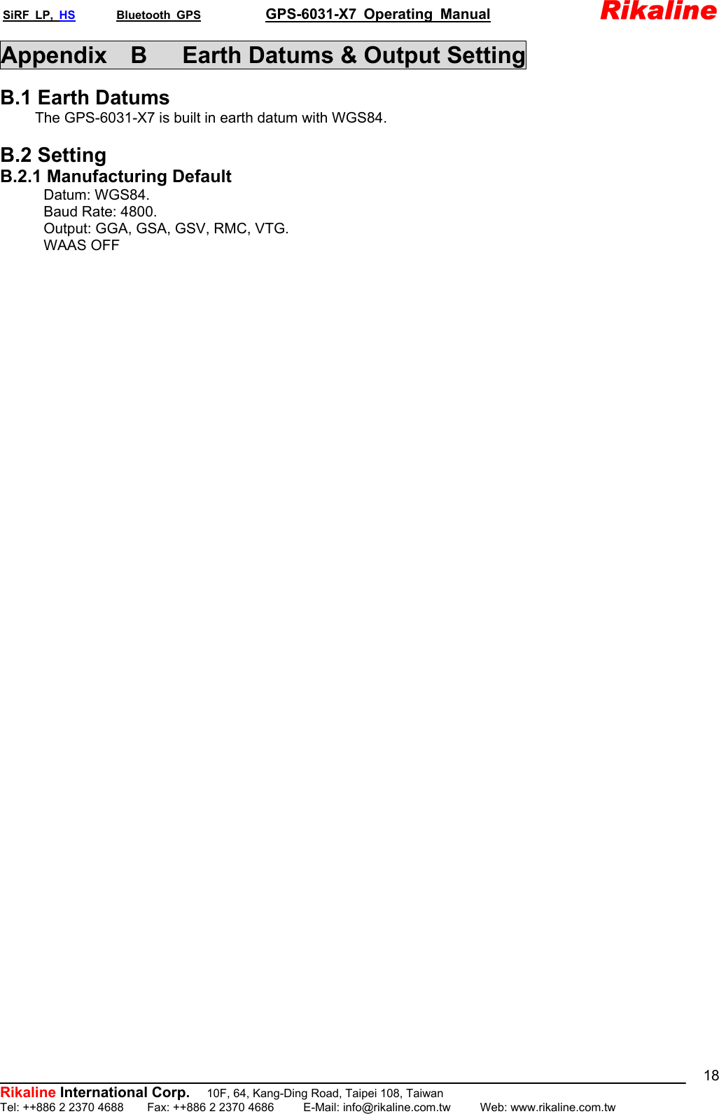 SiRF LP, HS       Bluetooth GPS           GPS-6031-X7 Operating Manual               Rikaline  Rikaline International Corp.          10F, 64, Kang-Ding Road, Taipei 108, Taiwan Tel: ++886 2 2370 4688    Fax: ++886 2 2370 4686     E-Mail: info@rikaline.com.tw     Web: www.rikaline.com.tw 18Appendix  B   Earth Datums &amp; Output Setting  B.1 Earth Datums The GPS-6031-X7 is built in earth datum with WGS84.  B.2 Setting B.2.1 Manufacturing Default       Datum: WGS84.       Baud Rate: 4800.       Output: GGA, GSA, GSV, RMC, VTG.       WAAS OFF       