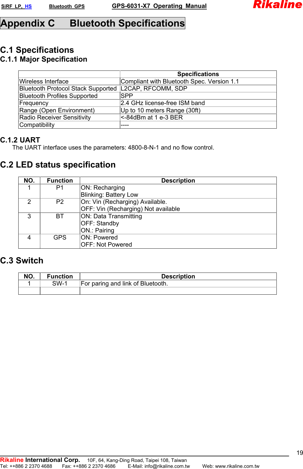 SiRF LP, HS       Bluetooth GPS           GPS-6031-X7 Operating Manual               Rikaline  Rikaline International Corp.          10F, 64, Kang-Ding Road, Taipei 108, Taiwan Tel: ++886 2 2370 4688    Fax: ++886 2 2370 4686     E-Mail: info@rikaline.com.tw     Web: www.rikaline.com.tw 19Appendix C   Bluetooth Specifications  C.1 Specifications C.1.1 Major Specification   Specifications Wireless Interface  Compliant with Bluetooth Spec. Version 1.1 Bluetooth Protocol Stack Supported L2CAP, RFCOMM, SDP Bluetooth Profiles Supported  SPP Frequency  2.4 GHz license-free ISM band Range (Open Environment)  Up to 10 meters Range (30ft) Radio Receiver Sensitivity  &lt;-84dBm at 1 e-3 BER Compatibility ----  C.1.2 UART         The UART interface uses the parameters: 4800-8-N-1 and no flow control.  C.2 LED status specification    NO. Function  Description 1 P1 ON: Recharging Blinking: Battery Low 2  P2  On: Vin (Recharging) Available. OFF: Vin (Recharging) Not available 3  BT  ON: Data Transmitting OFF: Standby ON.: Pairing 4 GPS ON: Powered OFF: Not Powered  C.3 Switch    NO. Function  Description 1  SW-1  For paring and link of Bluetooth.         