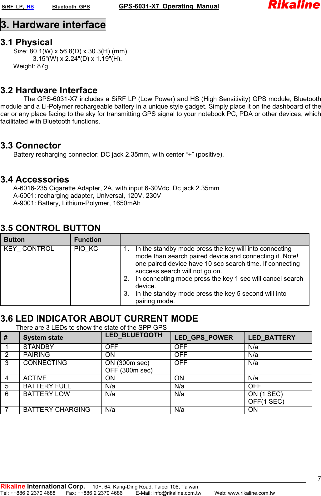SiRF LP, HS       Bluetooth GPS           GPS-6031-X7 Operating Manual               Rikaline  Rikaline International Corp.          10F, 64, Kang-Ding Road, Taipei 108, Taiwan Tel: ++886 2 2370 4688    Fax: ++886 2 2370 4686     E-Mail: info@rikaline.com.tw     Web: www.rikaline.com.tw 73. Hardware interface 3.1 Physical         Size: 80.1(W) x 56.8(D) x 30.3(H) (mm)      3.15&quot;(W) x 2.24&quot;(D) x 1.19&quot;(H).     Weight: 87g   3.2 Hardware Interface The GPS-6031-X7 includes a SiRF LP (Low Power) and HS (High Sensitivity) GPS module, Bluetooth module and a Li-Polymer rechargeable battery in a unique style gadget. Simply place it on the dashboard of the car or any place facing to the sky for transmitting GPS signal to your notebook PC, PDA or other devices, which facilitated with Bluetooth functions.   3.3 Connector Battery recharging connector: DC jack 2.35mm, with center “+” (positive).   3.4 Accessories     A-6016-235 Cigarette Adapter, 2A, with input 6-30Vdc, Dc jack 2.35mm         A-6001: recharging adapter, Universal, 120V, 230V     A-9001: Battery, Lithium-Polymer, 1650mAh   3.5 CONTROL BUTTON Button  Function   KEY_ CONTROL  PIO_KC  1.  In the standby mode press the key will into connecting mode than search paired device and connecting it. Note! one paired device have 10 sec search time. If connecting success search will not go on. 2.  In connecting mode press the key 1 sec will cancel search device. 3.  In the standby mode press the key 5 second will into pairing mode.  3.6 LED INDICATOR ABOUT CURRENT MODE There are 3 LEDs to show the state of the SPP GPS #  System state  LED_BLUETOOTH  LED_GPS_POWER  LED_BATTERY 1 STANDBY  OFF  OFF  N/a 2  PAIRING   ON   OFF  N/a 3  CONNECTING  ON (300m sec) OFF (300m sec) OFF      N/a 4 ACTIVE  ON  ON  N/a 5 BATTERY FULL  N/a  N/a  OFF 6  BATTERY LOW    N/a  N/a  ON (1 SEC) OFF(1 SEC) 7 BATTERY CHARGING N/a  N/a  ON   