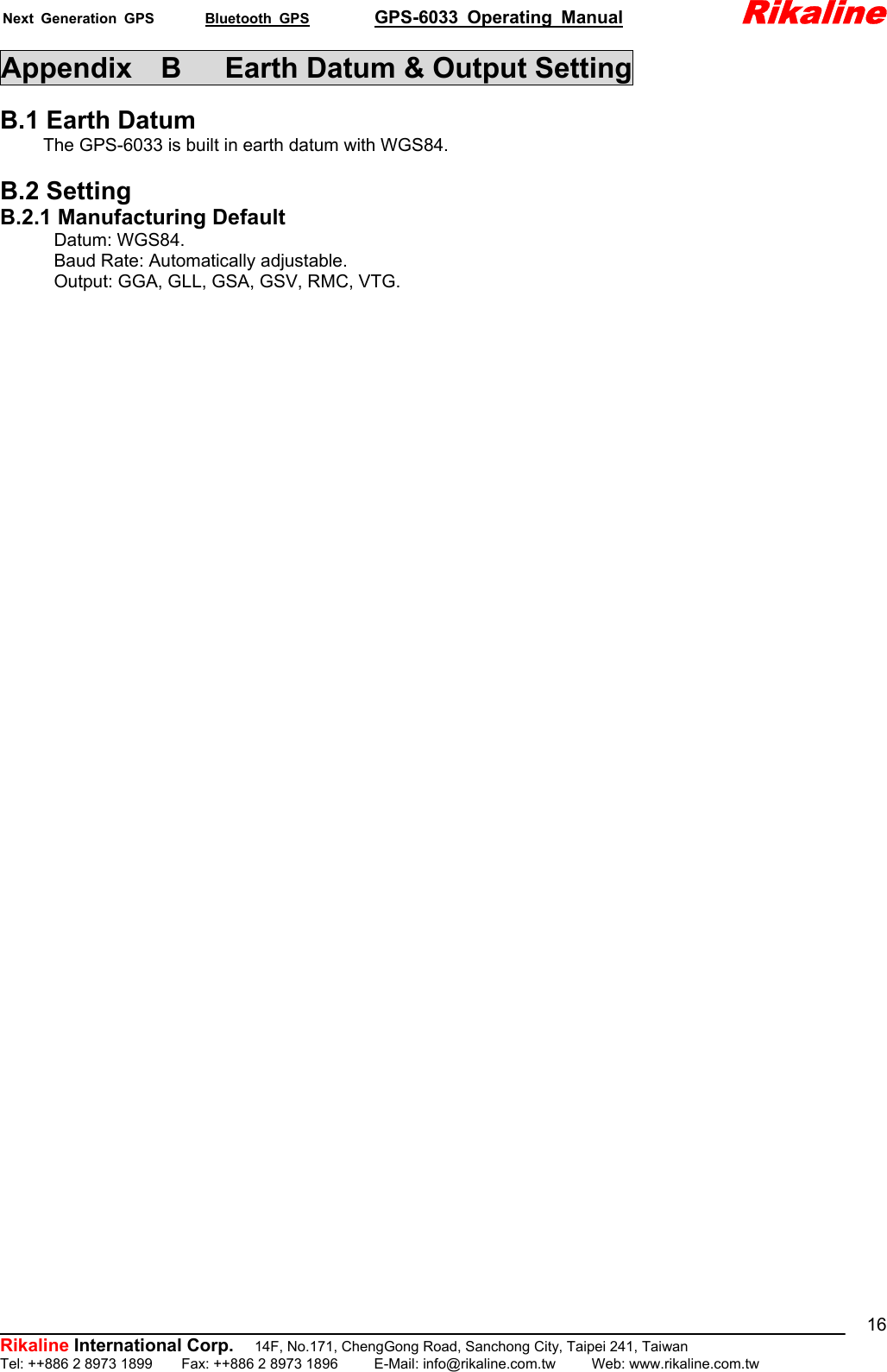 Next Generation GPS       Bluetooth GPS         GPS-6033 Operating Manual             Rikaline          Rikaline International Corp.  14F, No.171, ChengGong Road, Sanchong City, Taipei 241, Taiwan Tel: ++886 2 8973 1899    Fax: ++886 2 8973 1896     E-Mail: info@rikaline.com.tw     Web: www.rikaline.com.tw 16Appendix    B      Earth Datum &amp; Output Setting  B.1 Earth Datum The GPS-6033 is built in earth datum with WGS84.  B.2 Setting B.2.1 Manufacturing Default       Datum: WGS84.       Baud Rate: Automatically adjustable.             Output: GGA, GLL, GSA, GSV, RMC, VTG.              