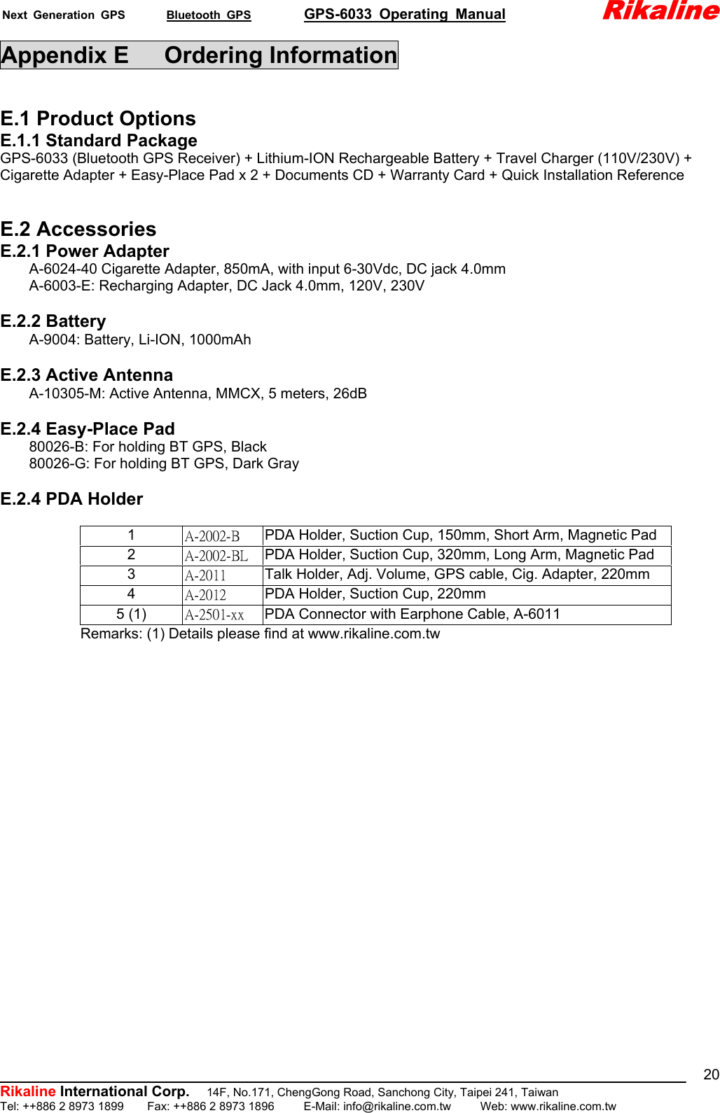 Next Generation GPS       Bluetooth GPS         GPS-6033 Operating Manual             Rikaline          Rikaline International Corp.  14F, No.171, ChengGong Road, Sanchong City, Taipei 241, Taiwan Tel: ++886 2 8973 1899    Fax: ++886 2 8973 1896     E-Mail: info@rikaline.com.tw     Web: www.rikaline.com.tw 20Appendix E   Ordering Information  E.1 Product Options E.1.1 Standard Package GPS-6033 (Bluetooth GPS Receiver) + Lithium-ION Rechargeable Battery + Travel Charger (110V/230V) + Cigarette Adapter + Easy-Place Pad x 2 + Documents CD + Warranty Card + Quick Installation Reference   E.2 Accessories E.2.1 Power Adapter         A-6024-40 Cigarette Adapter, 850mA, with input 6-30Vdc, DC jack 4.0mm         A-6003-E: Recharging Adapter, DC Jack 4.0mm, 120V, 230V  E.2.2 Battery     A-9004: Battery, Li-ION, 1000mAh  E.2.3 Active Antenna         A-10305-M: Active Antenna, MMCX, 5 meters, 26dB  E.2.4 Easy-Place Pad     80026-B: For holding BT GPS, Black         80026-G: For holding BT GPS, Dark Gray  E.2.4 PDA Holder                 Remarks: (1) Details please find at www.rikaline.com.tw   1  A-2002-B  PDA Holder, Suction Cup, 150mm, Short Arm, Magnetic Pad 2  A-2002-BL  PDA Holder, Suction Cup, 320mm, Long Arm, Magnetic Pad 3  A-2011  Talk Holder, Adj. Volume, GPS cable, Cig. Adapter, 220mm 4  A-2012  PDA Holder, Suction Cup, 220mm 5 (1)  A-2501-xx  PDA Connector with Earphone Cable, A-6011 
