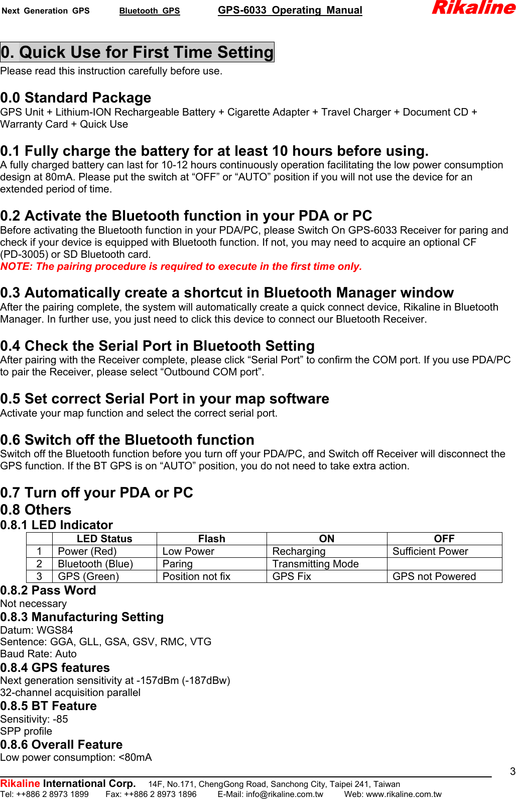 Next Generation GPS       Bluetooth GPS         GPS-6033 Operating Manual             Rikaline          Rikaline International Corp.  14F, No.171, ChengGong Road, Sanchong City, Taipei 241, Taiwan Tel: ++886 2 8973 1899    Fax: ++886 2 8973 1896     E-Mail: info@rikaline.com.tw     Web: www.rikaline.com.tw 30. Quick Use for First Time Setting Please read this instruction carefully before use.  0.0 Standard Package GPS Unit + Lithium-ION Rechargeable Battery + Cigarette Adapter + Travel Charger + Document CD + Warranty Card + Quick Use  0.1 Fully charge the battery for at least 10 hours before using. A fully charged battery can last for 10-12 hours continuously operation facilitating the low power consumption design at 80mA. Please put the switch at “OFF” or “AUTO” position if you will not use the device for an extended period of time.  0.2 Activate the Bluetooth function in your PDA or PC Before activating the Bluetooth function in your PDA/PC, please Switch On GPS-6033 Receiver for paring and check if your device is equipped with Bluetooth function. If not, you may need to acquire an optional CF (PD-3005) or SD Bluetooth card. NOTE: The pairing procedure is required to execute in the first time only.  0.3 Automatically create a shortcut in Bluetooth Manager window After the pairing complete, the system will automatically create a quick connect device, Rikaline in Bluetooth Manager. In further use, you just need to click this device to connect our Bluetooth Receiver.  0.4 Check the Serial Port in Bluetooth Setting After pairing with the Receiver complete, please click “Serial Port” to confirm the COM port. If you use PDA/PC to pair the Receiver, please select “Outbound COM port”.  0.5 Set correct Serial Port in your map software Activate your map function and select the correct serial port.  0.6 Switch off the Bluetooth function Switch off the Bluetooth function before you turn off your PDA/PC, and Switch off Receiver will disconnect the GPS function. If the BT GPS is on “AUTO” position, you do not need to take extra action.  0.7 Turn off your PDA or PC 0.8 Others 0.8.1 LED Indicator  LED Status  Flash  ON  OFF 1  Power (Red)  Low Power  Recharging  Sufficient Power 2 Bluetooth (Blue)  Paring  Transmitting Mode   3  GPS (Green)  Position not fix  GPS Fix  GPS not Powered 0.8.2 Pass Word Not necessary 0.8.3 Manufacturing Setting Datum: WGS84 Sentence: GGA, GLL, GSA, GSV, RMC, VTG Baud Rate: Auto 0.8.4 GPS features Next generation sensitivity at -157dBm (-187dBw) 32-channel acquisition parallel 0.8.5 BT Feature Sensitivity: -85 SPP profile 0.8.6 Overall Feature Low power consumption: &lt;80mA 