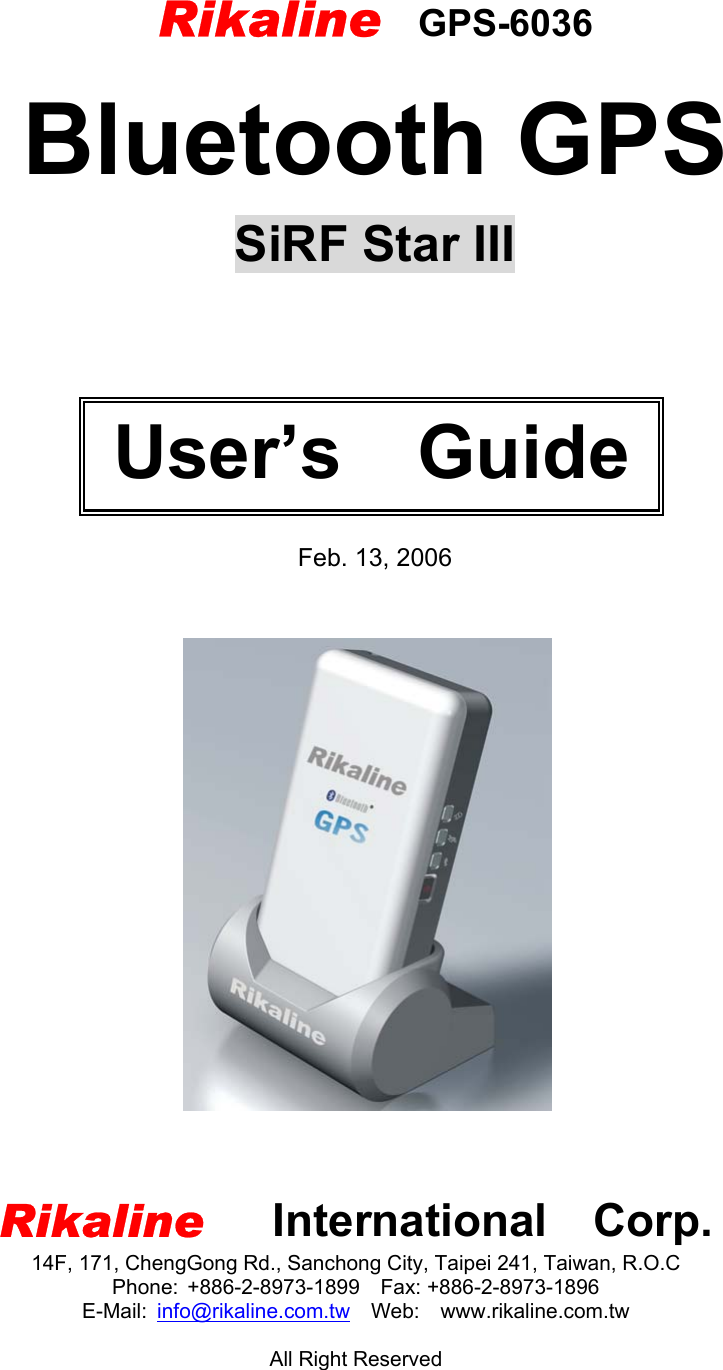           Bluetooth GPS  SiRF Star III        Feb. 13, 2006      Rikaline   International  Corp. 14F, 171, ChengGong Rd., Sanchong City, Taipei 241, Taiwan, R.O.C Phone: +886-2-8973-1899  Fax: +886-2-8973-1896 E-Mail:  info@rikaline.com.tw  Web:  www.rikaline.com.tw  All Right Reserved  User’s  Guide Rikaline  GPS-6036 