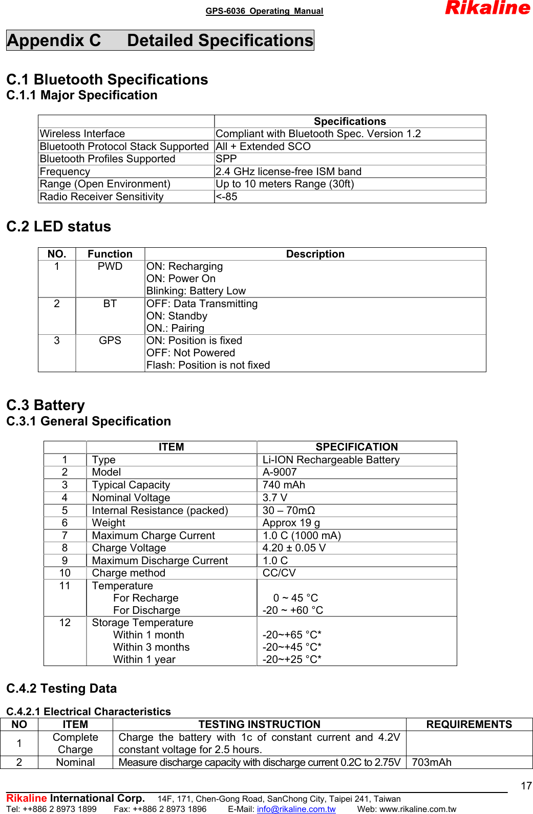                                               GPS-6036 Operating Manual                       Rikaline          Rikaline International Corp.  14F, 171, Chen-Gong Road, SanChong City, Taipei 241, Taiwan Tel: ++886 2 8973 1899    Fax: ++886 2 8973 1896     E-Mail: info@rikaline.com.tw     Web: www.rikaline.com.tw 17Appendix C   Detailed Specifications  C.1 Bluetooth Specifications C.1.1 Major Specification   Specifications Wireless Interface  Compliant with Bluetooth Spec. Version 1.2 Bluetooth Protocol Stack Supported All + Extended SCO Bluetooth Profiles Supported  SPP Frequency  2.4 GHz license-free ISM band Range (Open Environment)  Up to 10 meters Range (30ft) Radio Receiver Sensitivity  &lt;-85  C.2 LED status  NO. Function  Description 1 PWD ON: Recharging ON: Power On Blinking: Battery Low 2  BT  OFF: Data Transmitting ON: Standby ON.: Pairing 3  GPS  ON: Position is fixed OFF: Not Powered Flash: Position is not fixed   C.3 Battery C.3.1 General Specification   ITEM  SPECIFICATION 1  Type  Li-ION Rechargeable Battery 2 Model  A-9007 3  Typical Capacity  740 mAh 4  Nominal Voltage  3.7 V 5  Internal Resistance (packed)  30 – 70mΩ 6  Weight  Approx 19 g 7  Maximum Charge Current  1.0 C (1000 mA) 8  Charge Voltage  4.20 ± 0.05 V 9  Maximum Discharge Current  1.0 C   10  Charge method   CC/CV  11 Temperature     For Recharge     For Discharge  0 ~ 45 °C -20 ~ +60 °C 12 Storage Temperature     Within 1 month     Within 3 months     Within 1 year  -20~+65 °C* -20~+45 °C* -20~+25 °C*  C.4.2 Testing Data  C.4.2.1 Electrical Characteristics NO ITEM  TESTING INSTRUCTION  REQUIREMENTS 1  Complete Charge Charge the battery with 1c of constant current and 4.2V constant voltage for 2.5 hours.   2 Nominal Measure discharge capacity with discharge current 0.2C to 2.75V  703mAh 