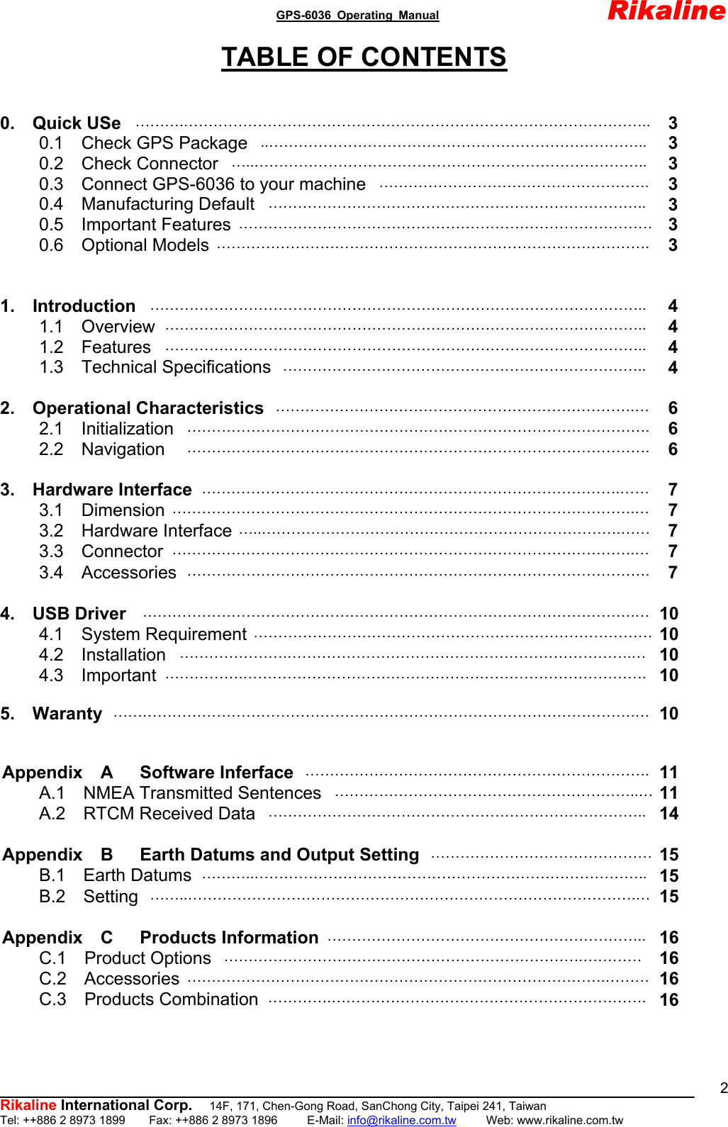                                               GPS-6036 Operating Manual                       Rikaline          Rikaline International Corp.  14F, 171, Chen-Gong Road, SanChong City, Taipei 241, Taiwan Tel: ++886 2 8973 1899    Fax: ++886 2 8973 1896     E-Mail: info@rikaline.com.tw     Web: www.rikaline.com.tw 2TABLE OF CONTENTS   0.  Quick USe ……….…………………………………………………………………………………..  3 0.1  Check GPS Package  ..…………………………………………………………………..  3 0.2  Check Connector  …..……………………………………………………………………..  3 0.3    Connect GPS-6036 to your machine ……………………………………………….  3 0.4  Manufacturing Default  …………………………………………………………………..  3 0.5  Important Features …………………………………………………………………………  3 0.6  Optional Models …………………………………………………………………………….  3     1.  Introduction ………………………………………………………………………………………..  4 1.1  Overview ……………………………………………………………………………………..  4 1.2  Features  ……………………………………………………………………………………..  4 1.3  Technical Specifications  ………………………………………………………………..  4  2.  Operational Characteristics ……………………………………………………………….…  6 2.1  Initialization ………………………………………………………………………………….  6 2.2  Navigation  ………………………………………………………………………………….  6                                                          3.  Hardware Interface ………………………………………………………………………….……  7 3.1  Dimension ………………………………………………………………………………….…  7 3.2  Hardware Interface …..……………………………………………………………….……  7 3.3  Connector ………………………………………………………………………………….…  7 3.4  Accessories ………………………………………………………………………………….  7  4.  USB Driver ……………………………………………………………………………………….… 10 4.1  System Requirement ……………………………………………………………………… 10 4.2  Installation  ………………….…………………………………………………………….… 10 4.3  Important …………….………………………………………………………………………. 10  5.  Waranty …………………………………………………………………………………………….… 10   Appendix  A   Software Inferface ……………………………………………………………. 11 A.1  NMEA Transmitted Sentences ……………………………………………………..… 11 A.2  RTCM Received Data  ………………………………………………………………….. 14  Appendix  B   Earth Datums and Output Setting ……………………………………… 15 B.1  Earth Datums ………..…………………………………………………………………….. 15 B.2  Setting ……..……………………………………………………………………………….… 15  Appendix  C   Products Information ……………………………………………………….. 16 C.1  Product Options  ……………………………………………………………….…………  16 C.2  Accessories ………………………………………………………………………….……… 16 C.3  Products Combination ………….………………………………………………………. 16 